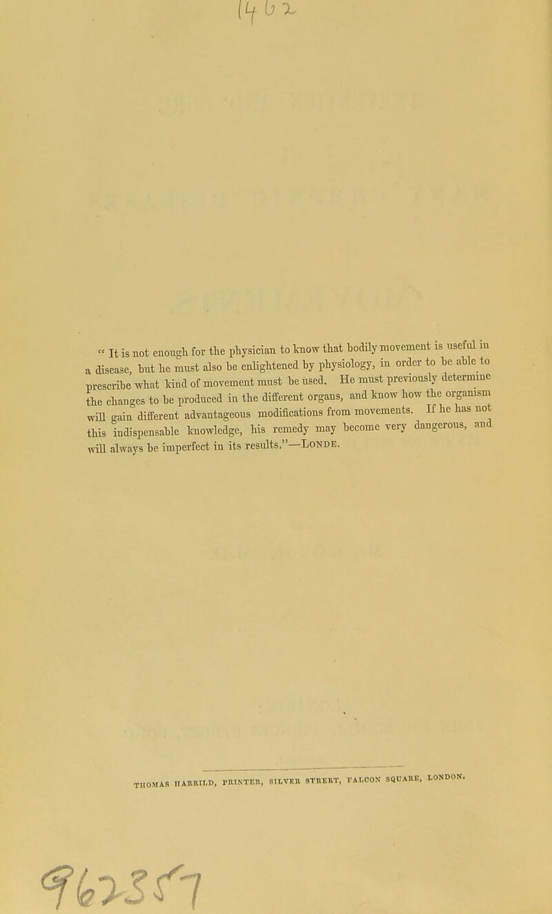 X  It is not enough for the physician to know that bodily niovemeiit is useful m a disease, hut he must also he enlightened by physiology, in order to he ahle to prescribe what kind of movement must he used. He must previously determme the changes to he produced ia the different organs, and know how the oi;gamsm will gain different advantageous modifications from movements. If he has not this indispensable knowledge, his remedy may become very dangerous, and Avill always be imperfect in its results.—Londe. THOMAS ITAIIRII.D, PniNTKn, SHVEB STUEBT, FALCON SQUARE, LONDON.