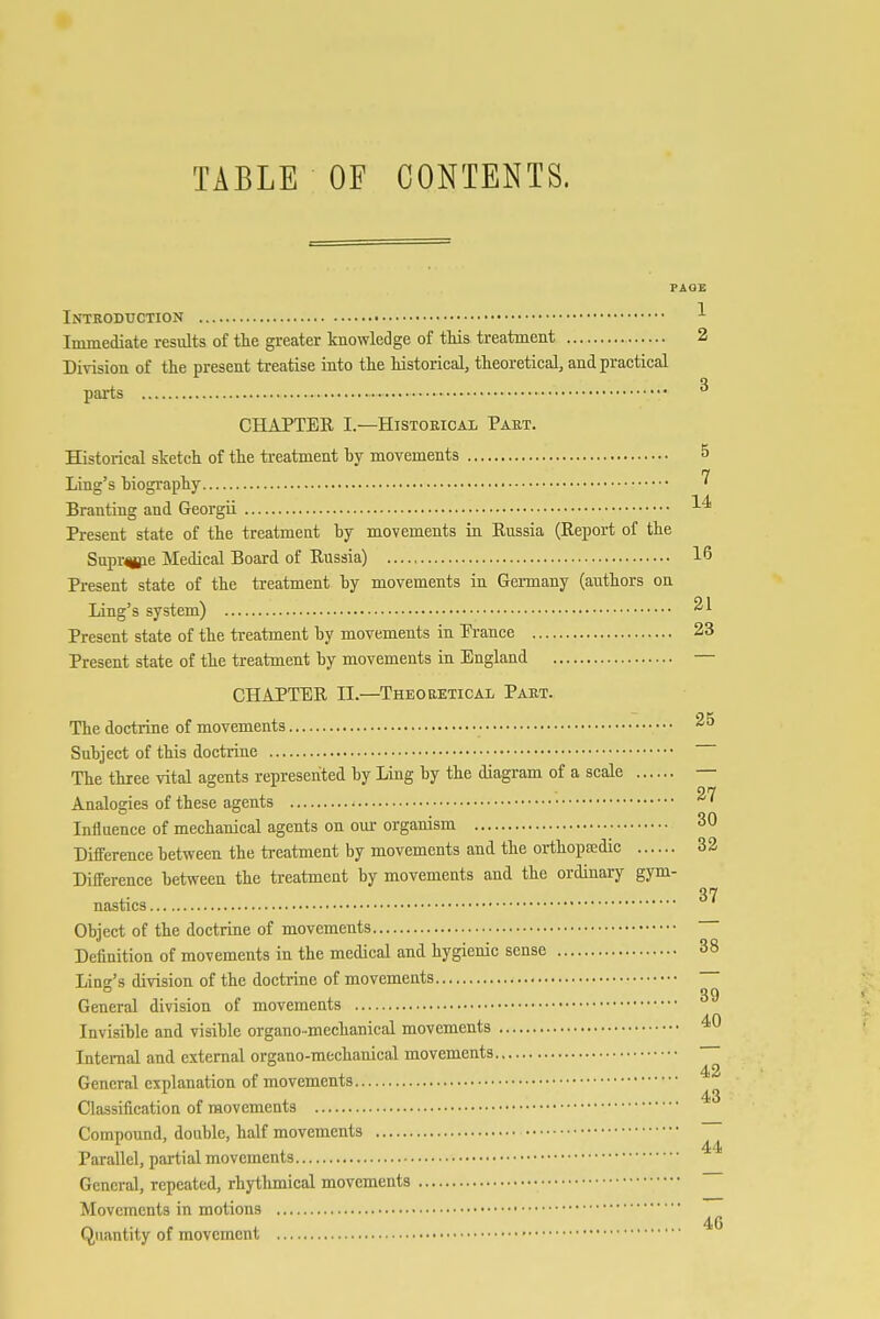 TABLE OF CONTENTS. FAO£ Intkobuction ^ Immediate results of the greater knowledge of this treatment 2 Division of the present treatise into the historical, theoretical, and practical paits CHAPTER I—Historical Paet. Historical stetch of the treatment by movements 5 Ling's biography Branting and Georgii ■'-^ Present state of the treatment by movements in Russia (Report of the Supr^e Medical Board of Russia) 16 Present state of the treatment by movements in Germany (authors on Ling's system) Present state of the treatment by movements in Prance 23 Present state of the treatment by movements in England — CHAPTER II.—Theoretical Part. The doctrine of movements Subject of this doctrine The three vital agents represented by Ling by the diagram of a scale — 27 Analogies of these agents *' Influence of mechanical agents on our organism • 30 Difference between the ti-eatment by movements and the orthopa;dic 32 Difference between the treatment by movements and the ordinary gym- ,. 37 nasties Object of the doctrine of movements Definition of movements in the medical and hygienic sense 38 Ling's division of the doctrine of movements 39 General division of movements Invisible and visible organo-mechanical movements Internal and external organo-mechanical movements General explanation of movements Classification of movements Compound, double, half movements Parallel, partial movements General, repeated, rhythmical movements Movements in motions 46 Qujtntity of movement