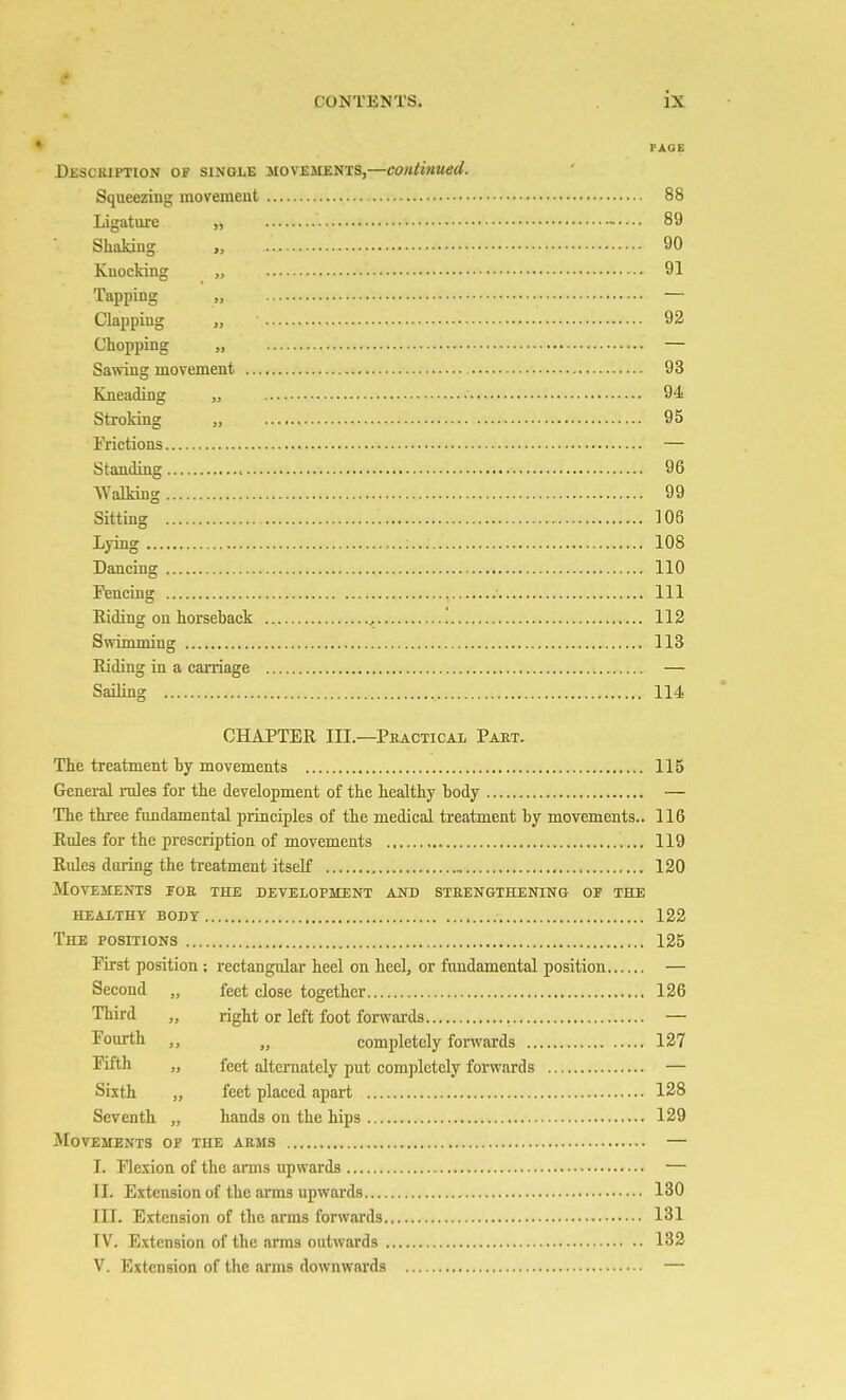 PAGE DjsscaiPTioN OF SINGLE MOVEMENTS,—contiiiued. Squeezing movement 88 Ligature „ 89 Shaking „ 90 Knocking „ 91 Tapping „ — Clapping „ 92 Chopping „ — Sawing movement 93 Kneading „ • 94 Stroking „ 95 i'rictions — Standing 96 Walking 99 Sitting 106 Lying ; 108 Dancing 110 I^encing Ill Riding on horseback , 112 Swimming 113 Riding in a carriage — Sailing 114 CHAPTER III.—Practical Part. The treatment by movements 115 General rules for the development of the healthy body — The three fandamental principles of the medical treatment by movements.. 116 Rules for the prescription of movements 119 Rules during the treatment itself 120 Mo\t;ments for the development and strengthening or the healthy body 122 The positions 125 First position; rectangular heel on heel, or fandamental position — Second „ feet close together 126 Third „ right or left foot forwai-ds — Fourth „ completely forwards 127 Fifth „ feet alternately put completely forwards — Sixth „ feet placed apart 128 Seventh „ hands on the hips 129 Movements of the arms — I. Ilexion of the ams upwards — II. Extension of the arms upwards 130 III. Extension of the arms forwards 131 IV. Extension of the arms outwards 132 V. Extension of the arms downwards —