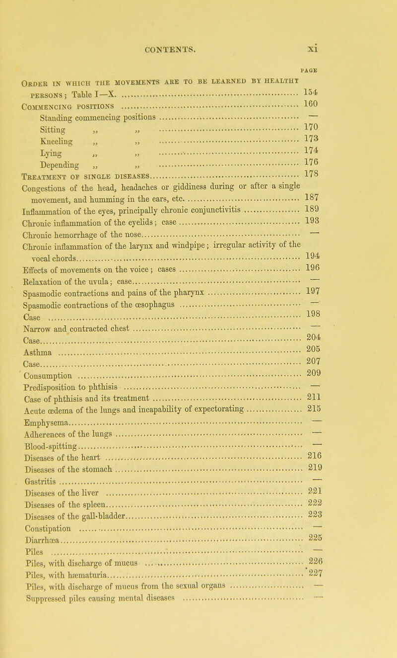 PAGE ORBJiE IN WHICH THE MOVEMENTS ARE TO BE LEARNED BY HEALTHY PERSONS; Table I—X 154 Commencing positions 160 Standing commencing positions Sitting „ „ 170 Kneeling „ „ 173 Lying „ ■• 174 Depending „ „ 17^^ Treatment of single diseases 178 Congestions of the head, headaches or giddiness during or after a single movement, and humming in the ears, etc 187 Inflammation of the eyes, principally chronic conjunctivitis 189 Chronic inflammation of the eyelids; case 193 Chronic hemorrhage of the nose Chronic inflammation of the larynx and windpipe; irregular activity of the vocal chords 194 Effects of movements on the voice; cases 196 Kelaxation of the uvula; case Spasmodic contractions and pains of the phai-ynx 197 Spasmodic contractions of the oesophagus Case 198 Narrow and contracted chest Case 204 Asthma 205 Case 207 Consumption 209 Predisposition to phthisis — Case of phthisis and its treatment 211 Acute oedema of the lungs and incapability of expectorating 215 Emphysema Adherences of the lungs Blood-spitting Diseases of the heart 216 Diseases of the stomach • 219 Gastritis Diseases of the liver 221 Diseases of the spleen 222 Diseases of the gall-bladder 223 Constipation Diarrhoea 225 Piles ■ — Piles, with dischai-ge of mucus 226 Piles, mth hematuria 227 Piles, with discharge of mucus from the sexual organs — Suppressed piles causing mental diseases —