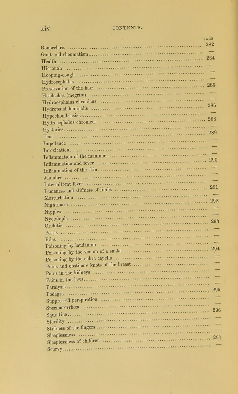 PAGE „ , 282 Gonon-lioea Gout and rheumatism Healtt _ Hiccough Hoopiug-cougli Hydrocephalus Preservatiou of the hair Headaches (megrim) Hydrocephalus chronicus Hydrops ahdominalis • Hypochondriasis Hydrocephalus chronicus Hysterics y'''!!!!!!! 289 Ileus ^ Impotence Intoxication Inflammation of the mammae Inflammation and fever Inflammation of the sldn Jaundice Intermittent fever Lameness and stiffness of limbs Mastm-bation Nightmare Nipples ' Nyctalopia Orchitis Pestis Piles ^ Poisoning by laudanum Poisoning by the venom of a snake Poisoning by the cobra capella ~ Pains and obstinate Icnots of the breast ^ Pains in the kidneys Pains in the jaws Paralysis ' Podagra Suppressed perspiration ^ Spermatorrhoea Squinting _ Sterility Stiffness of the fingers _ Sleeplessness ' Sleeplessness of children ^ Scurvy