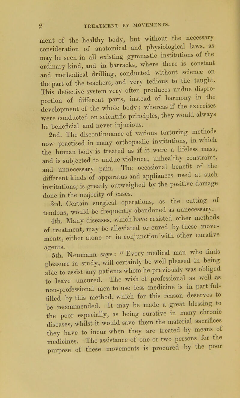 ment of tlie healthy body, but without the necessary consideration of anatomical and physiological laws, as may be seen in all existing gymnastic institutions of the ordinary kind, and in barracks, where there is constant and methodical driUing, conducted without science on the part of the teachers, and very tedious to the taught. This defective system very often produces undue dispro- portion of diiferent parts, instead of harmony in the development of the whole body; whereas if the exercises were conducted on scientific principles, they would always be beneficial and never injurious. 2nd. The discontinuance of various torturing methods now practised in many orthopaedic institutions, in which the human body is treated as if it were a lifeless mass, and is subjected to undue violence, unhealthy constramt, and unnecessary pain. The occasional benefit of the difierent kinds of apparatus and appliances used at such institutions, is greatly outweighed by the positive damage done in the majority of cases. 3rd. Certain surgical operations, as the cuttmg ot tendons, would be frequently abandoned as unnecessary. 4th. Many diseases, which have resisted other methods of treatment, may be alleviated or cui-ed by these move- ments, either alone or in conj unction Svith other curative °5th. Neumann says: Every medical man who finds pleasure in study, will certainly be well pleased in being able to assist any patients whom he previously was obliged to leave uncured. The wish of professional as well as non-professional men to use less medicine is in part ful- filled by this method, which for this reason deserves to be recommended. It may be made a great blessing to the poor especially, as being curative in many chronic diseases, whilst it would save them the material sacrifices they have to incur when they are treated by means of medicines. The assistance of one or two persons for the purpose of these movements is procured by the poor