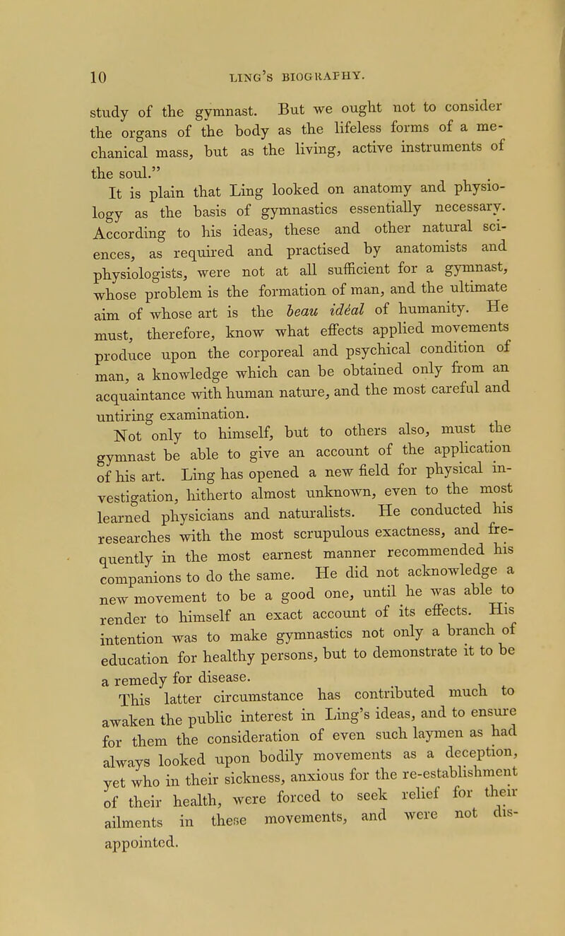 study of the gymnast. But we ought not to consider the organs of the body as the lifeless forms of a me- chanical mass, but as the living, active instruments of the soul. It is plain that Ling looked on anatomy and physio- logy as the basis of gymnastics essentially necessary. According to his ideas, these and other natural sci- ences, as required and practised by anatomists and physiologists, were not at all sufficient for a gymnast, whose problem is the formation of man, and the ultimate aim of whose art is the heau idial of humanity. He must, therefore, know what effects applied movements produce upon the corporeal and psychical condition of man, a knowledge which can be obtained only from an acquaintance with human nature, and the most careful and untiring examination. Not only to himself, but to others also, must the gymnast be able to give an account of the application of his art. Ling has opened a new field for physical m- vestigation, hitherto almost iinknown, even to the most learned physicians and naturalists. He conducted his researches with the most scrupulous exactness, and fre- quently in the most earnest manner recommended his companions to do the same. He did not acknowledge a new movement to be a good one, until he was able to render to himself an exact account of its effects. His intention was to make gymnastics not only a branch of education for healthy persons, but to demonstrate it to be a remedy for disease. This latter circumstance has contributed much to awaken the public interest in Ling's ideas, and to ensure for them the consideration of even such laymen as had always looked upon bodily movements as a deception, yet who in their sickness, anxious for the re-estabhshment of their health, were forced to seek rehef for their ailments in these movements, and were not dis- appointed.