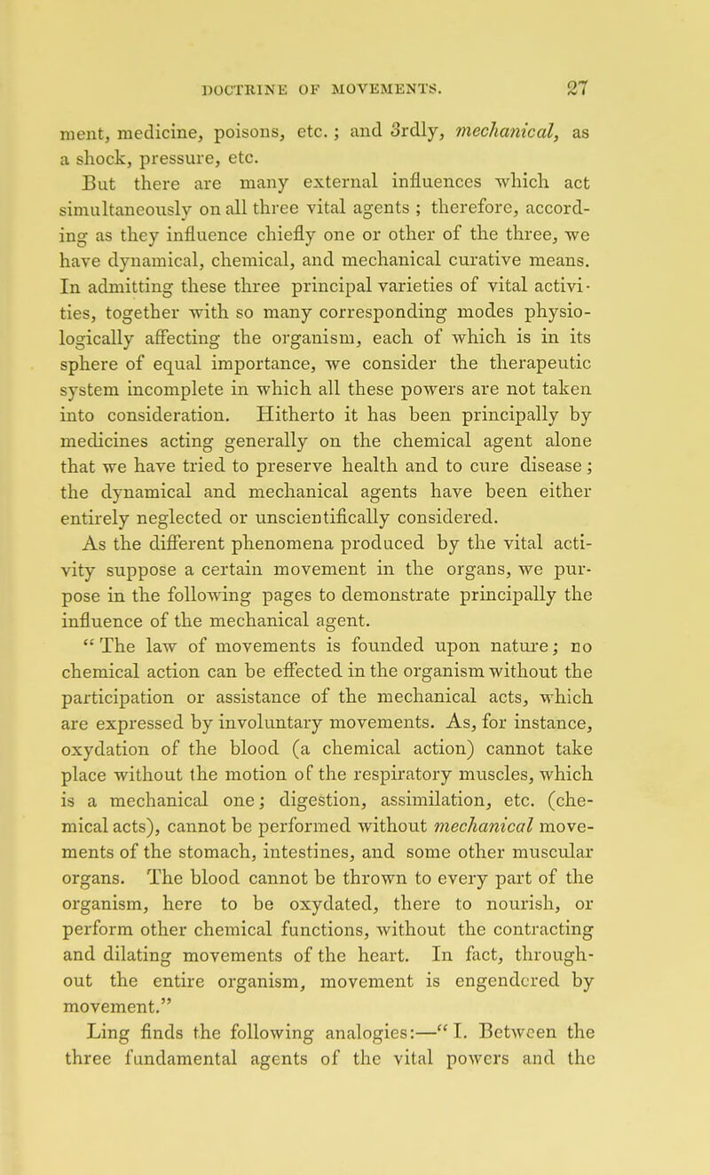 ment, medicine, poisons, etc.; and 3rdly, mechanical, as a shock, pressure, etc. But there are many external influences which act simultaneoiisly on all three vital agents ; therefore, accord- ing as they influence chiefly one or other of the three, we have dynamical, chemical, and mechanical curative means. In admitting these three principal varieties of vital activi • ties, together with so many corresponding modes physio- logically affecting the organism, each of which is in its sphere of equal importance, we consider the therapeutic system incomplete in which all these powers are not taken into consideration. Hitherto it has been principally by medicines acting generally on the chemical agent alone that we have tried to preserve health and to cure disease; the dynamical and mechanical agents have been either entirely neglected or unscientifically considered. As the difierent phenomena produced by the vital acti- vity suppose a certain movement in the organs, we pur- pose in the following pages to demonstrate principally the influence of the mechanical agent. '■' The law of movements is founded upon nature; no chemical action can be effected in the organism without the participation or assistance of the mechanical acts, which are expressed by involuntary movements. As, for instance, oxydation of the blood (a chemical action) cannot take place without the motion of the respiratory muscles, which is a mechanical one; digestion, assimilation, etc. (che- mical acts), cannot be performed without mechanical move- ments of the stomach, intestines, and some other muscular organs. The blood cannot be thrown to every part of the organism, here to be oxydated, there to nourish, or perform other chemical functions, without the contracting and dilating movements of the heart. In fact, through- out the entire organism, movement is engendered by movement. Ling finds the following analogies:—I. BetAvcen the three fundamental agents of the vital powers and the