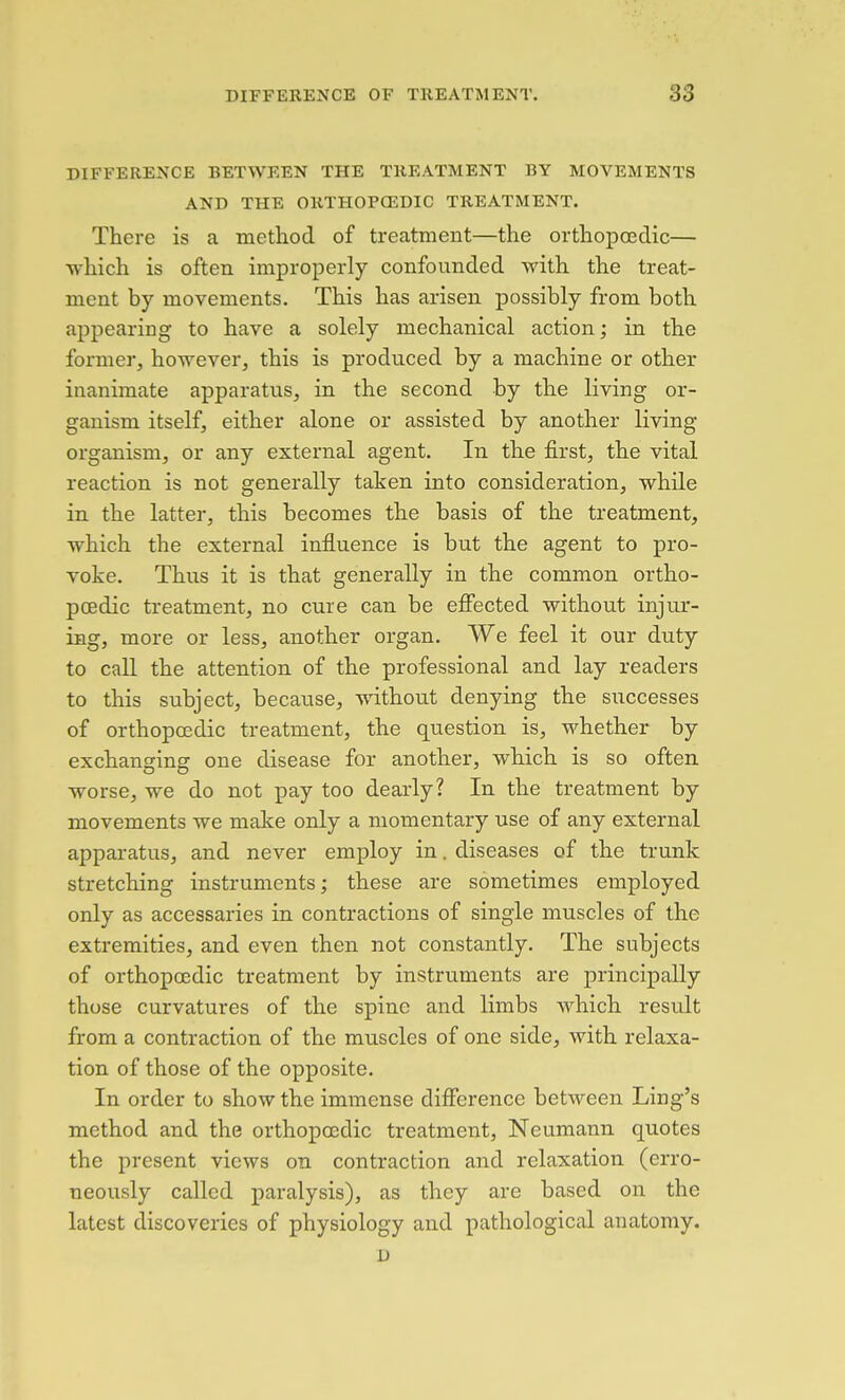 DIFFERENCE BETWEEN THE TREATMENT BY MOVEMENTS AND THE ORTHOPCEDIC TREATMENT. There is a method of treatment—the orthopoedic— which is often improperly confounded with the treat- ment by movements. This has arisen possibly from both appearing to have a solely mechanical action; in the former, however, this is produced by a machine or other inanimate apparatus, in the second by the living or- ganism itself, either alone or assisted by another living organism, or any external agent. In the first, the vital reaction is not generally taken into consideration, while in the latter, this becomes the basis of the treatment, which the external influence is but the agent to pro- voke. Thus it is that generally in the common ortho- poedic treatment, no cure can be effected without injur- ing, more or less, another organ. We feel it our duty to call the attention of the professional and lay readers to this subject, because, without denying the successes of orthoposdic treatment, the question is, whether by exchansrin^ one disease for another, which is so often worse, we do not pay too dearly? In the treatment by movements we make only a momentary use of any external apparatus, and never employ in, diseases of the trunk stretching instruments; these are sometimes employed only as accessaries in contractions of single muscles of the extremities, and even then not constantly. The subjects of orthopoedic treatment by instruments are principally those curvatures of the spine and limbs which result from a contraction of the muscles of one side, with relaxa- tion of those of the opposite. In order to show the immense difference between Ling's method and the orthopoedic treatment, Neumann quotes the present views on contraction and relaxation (erro- neously called paralysis), as they are based on the latest discoveries of physiology and pathological anatomy. D