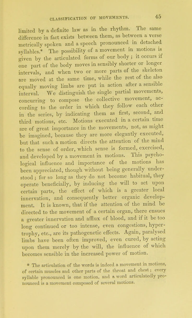 limited by a definite law as in the rhythm. The same difference in fact exists between them, as between a verse metrically spoken and a speech pronounced in detached syUables.* The possibility of a movement in motions is given by the articulated forms of our body; it occurs if one part of the body moves in sensibly shorter or longer intervals, and when two or more parts of the skeleton are moved at the same time, while the rest of the also equally moving limbs are put in action after a sensible interval. We distinguish the single partial movements, concurring to compose the collective movement, ac- cording to the order in which they follow each other in the series, by indicating them as first, second, and third motions, etc. Motions executed in a certain time are of great importance in the movements, not, as might be imagined, because they are more elegantly executed, but that such a motion directs the attention of the mind to the sense of order, which sense is formed, exercised, and developed by a movement in motions. This psycho- logical influence and importance of the motions has been appreciated, though without being generally under- stood ; for so long as they do not become habitual, they operate beneficially, by inducing the will to act upon certain parts, the effect of which is a greater local innervation, and consequently better organic develop- ment. It is known, that if the attention of the mind be directed to the movement of a certain organ, there ensues a greater innervation and afflux of blood, and if it be too long continued or too intense, even congestions, hyper- trophy, etc., are its pathogenetic effects. Again, paralysed limbs have been often improved, even cured, by acting upon them merely by the will, the influence of which becomes sensible in the increased power of motion. * The articulation of tlie words is indeed a movement in motions, of certain muscles and other parts of the throat and chest; every syllable pronounced is one motion, and a word articulatedly pro- nounced is a movement composed of several motions.