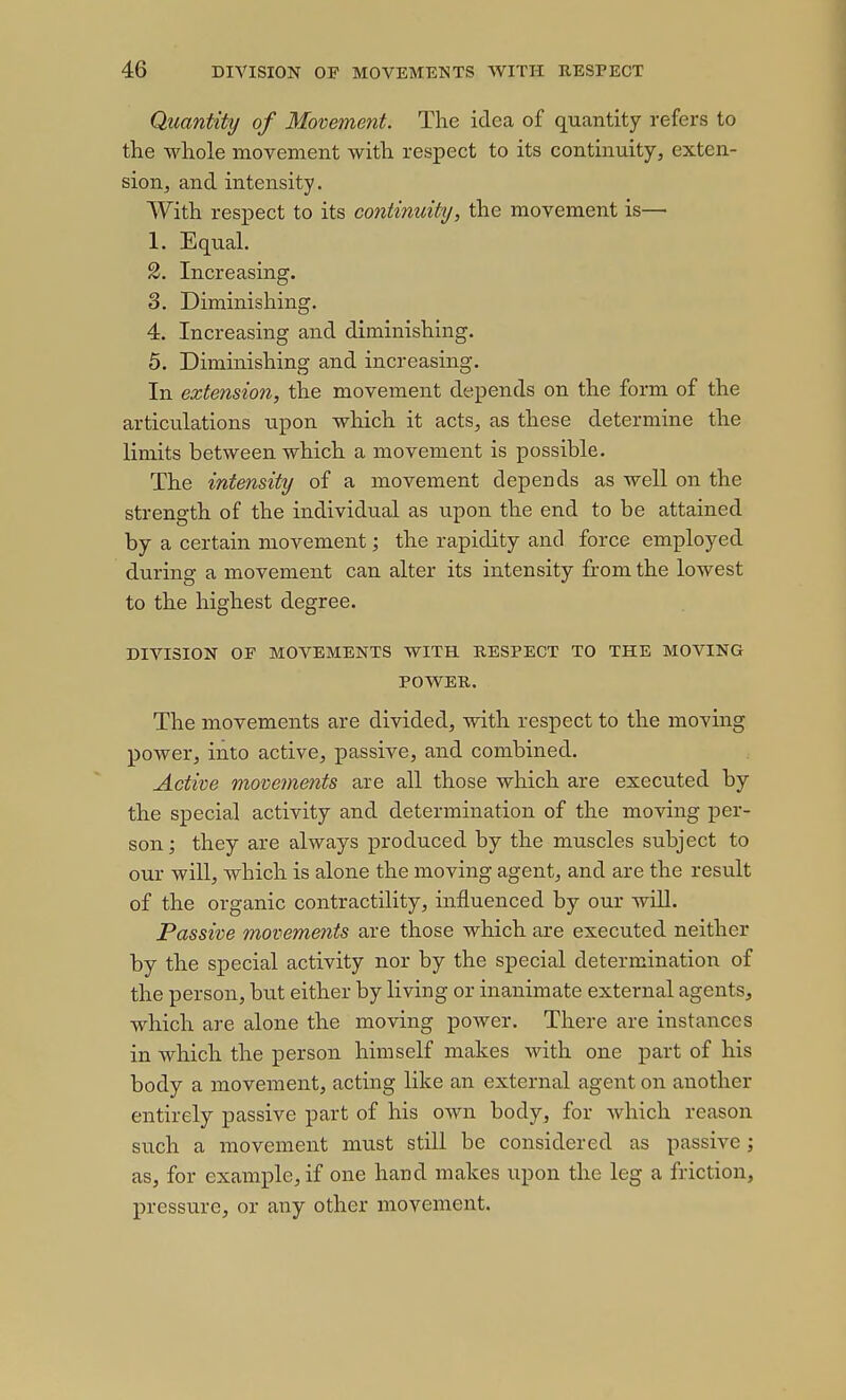 Quantity of Movement. The idea of quantity refers to the whole movement with respect to its continuity, exten- sion, and intensity. With respect to its continuit]i, the movement is— 1. Equal. 2. Increasing. 3. Diminishing. 4. Increasing and diminishing. 5. Diminishing and increasing. In extension, the movement depends on the form of the articulations xipon which it acts, as these determine the limits between which a movement is possible. The intensity of a movement depends as well on the strength of the individual as upon the end to be attained by a certain movement; the rapidity and force employed during a movement can alter its intensity from the lowest to the highest degree. DIVISION OF MOVEMENTS WITH RESPECT TO THE MOVING POWER. The movements are divided, with respect to the moving power, into active, passive, and combined. Active movements are all those which are executed by the special activity and determination of the moving per- son; they are always produced by the muscles subject to our will, which is alone the moving agent, and are the result of the organic contractility, influenced by our will. Passive movements are those which are executed neither by the special activity nor by the special determination of the person, but either by living or inanimate external agents, which are alone the moving power. There are instances in which the person himself makes with one part of his body a movement, acting like an external agent on another entirely passive part of his own body, for which reason such a movement must still be considered as passive; as, for example, if one hand makes upon the leg a friction, pressure, or any other movement.