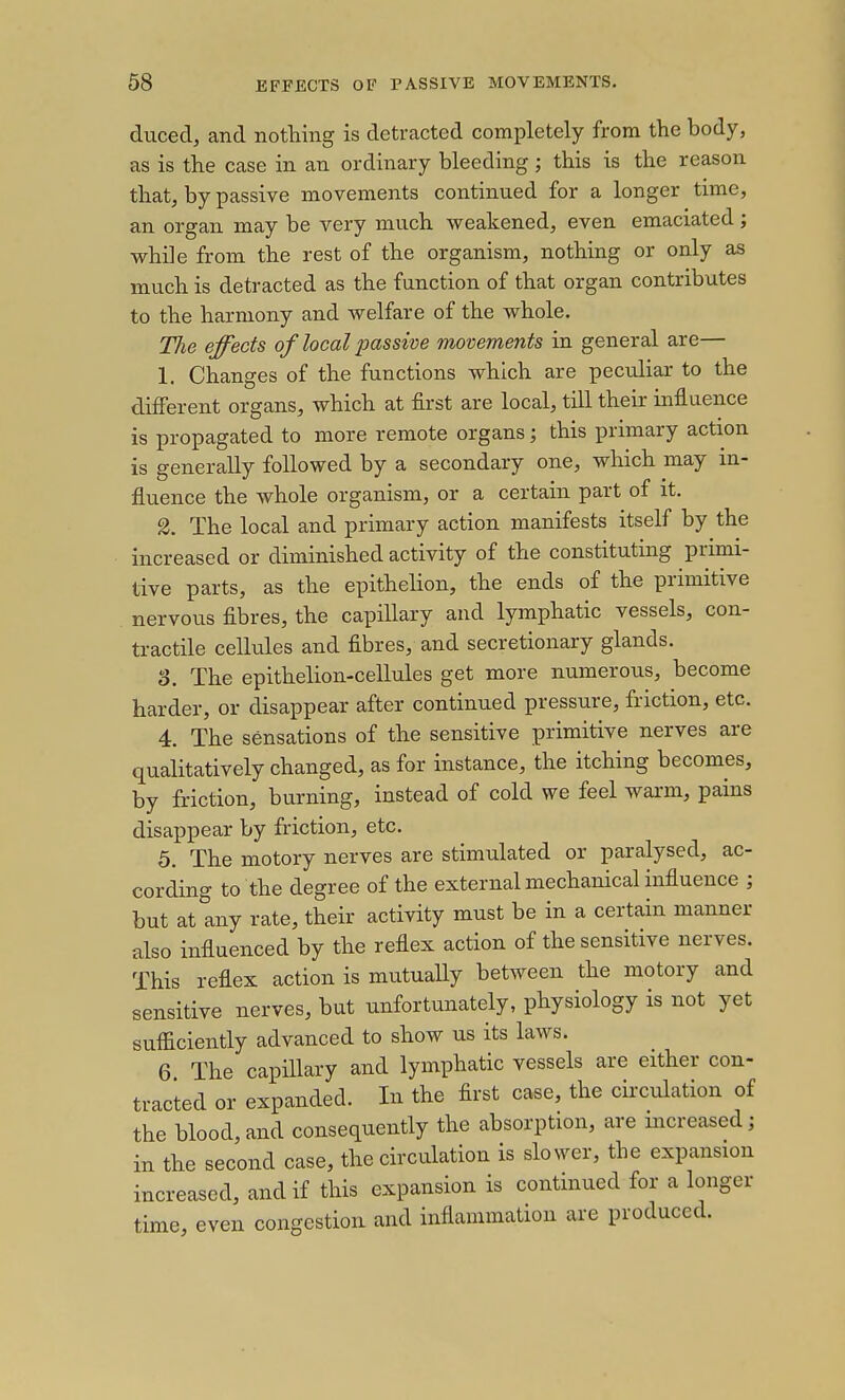 duced, and nothing is detracted completely from the body, as is the case in an ordinary bleeding; this is the reason that, by passive movements continued for a longer time, an organ may be very much weakened, even emaciated; while from the rest of the organism, nothing or only as much is detracted as the function of that organ contributes to the harmony and welfare of the whole. TJie effects of local imssim movements in general are— 1. Changes of the functions which are peculiar to the different organs, which at first are local, till their influence is propagated to more remote organs; this primary action is generally followed by a secondary one, which may in- fluence the whole organism, or a certain part of it. 2. The local and primary action manifests itself by the increased or diminished activity of the constituting primi- tive parts, as the epithelion, the ends of the primitive nervous fibres, the capillary and lymphatic vessels, con- tractile cellules and fibres, and secretionary glands. 8. The epithelion-cellules get more numerous, become harder, or disappear after continued pressure, friction, etc. 4. The sensations of the sensitive primitive nerves are qualitatively changed, as for instance, the itching becomes, by friction, burning, instead of cold we feel warm, pains disappear by friction, etc. 5. The motory nerves are stimulated or paralysed, ac- cording to the degree of the external mechanical influence ; but at any rate, their activity must be in a certain manner also influenced by the reflex action of the sensitive nerves. This reflex action is mutuaUy between the motory and sensitive nerves, but unfortunately, physiology is not yet sufficiently advanced to show us its laws. 6 The capillary and lymphatic vessels are either con- tracted or expanded. In the first case, the circulation of the blood,and consequently the absorption, are increased; in the second case, the circulation is slower, the expansion increased, and if this expansion is continued for a longer time, even congestion and inflammation are produced.