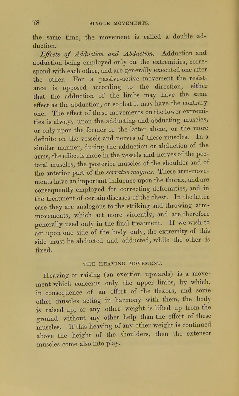 the same time, the movement is called a double ad- duction. Effects of Adduction and Abduction. Adduction and abduction being employed only on the extremities, corre- spond with each other, and are generally executed one after the other. For a passive-active movem.ent the resist- ance is opposed according to the direction, either that the adduction of the limbs may have the same effect as the abduction, or so that it may have the contrary one. The effect of these movements on the lower extremi- ties is always upon the adducting and abducting muscles, or only irpon the former or the latter alone, or the more definite on the vessels and nerves of these muscles. In a similar manner, during the adduction or abduction of the . arms, the effect is more in the vessels and nerves of the pec- toral muscles, the posterior muscles of the shoidder and of the anterior part of the serratus magnus. These arm-move- ments have an important influence upon the thorax, and are conseqiiently employed for correcting deformities, and in the treatment of certain diseases of the chest. In the latter case they are analogous to the striking and throwing arm- movements, which act more violently, and are therefore generally used only in the final treatment. If we wish to act upon one side of the body only, the extremity of this side must be abducted and adducted, while the other is fixed. THE HEAVING MOVEMENT. Heaving or raising (an exertion upwards) is a move- ment which concerns only the upper limbs, by which, in consequence of an effort of the flexors, and some other muscles acting in harmony with them, the body is raised up, or any other weight is lifted up from the ground without any other help than the effort of these muscles. If this heaving of any other weight is continued above the height of the shoulders, then the extensor muscles come also into play.