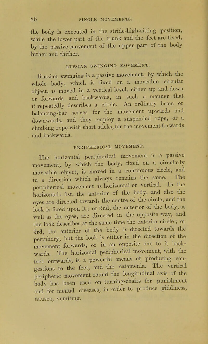 the body is executed in the stride-high-sitting position, while the lower part of the trunk and the feet are fixed, by the passive movement of the upper part of the body hither and thither. RUSSIAN SWINGING MOVEMENT. Eussian swinging is a passive movement, by which the whole body, which is fixed on a moveable circular object, is moved in a vertical level, either up and down or forwards and backwards, in such a manner that it repeatedly describes a circle. An ordinary beam or balancing-bar serves for the movement upwards and downwards, and they employ a suspended rope, or a climbing rope with short sticks, for the movement forwards and backwards. PERIPHERICAL MOVEMENT. The horizontal peripherical movement is a passive movement, by which the body, fixed on a circularly moveable object, is moved in a continuous circle, and in a direction which always remains the same. The peripherical movement is horizontal or vertical. In the horizontal: 1st, the anterior of the body, and also the eyes are directed towards the centre of the circle, and the look is fixed upon it; or 2nd, the anterior of the body, as well as the eyes, are dii-ected in the opposite way, and the look describes at the same time the exterior circle; or 3rd, the anterior of the body is directed towai-ds the periphery, but the look is either in the direction of the movement forwards, or in an opposite one to it back- wards. The horizontal peripherical movement, with the feet outwards, is a powerful means of producing con- crestions to the feet, and the catamenia. The vertical peripheric movement round the longitudinal axis of the body has been used on tuming-chdrs for punishment and for mental diseases, in order to produce giddmcss, nausea, vomiting.