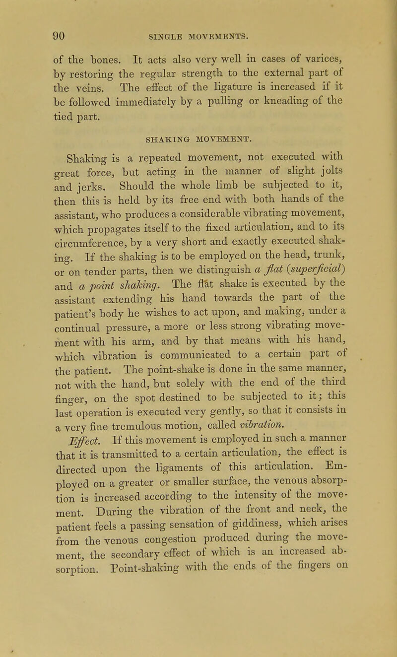 of the bones. It acts also very well in cases of varices, by restoring the regular strength to the external part of the veins. The effect of the ligature is increased if it be followed immediately by a pulling or kneading of the tied part. SHAKING MOVEMENT. Shaking is a repeated movement, not executed with great force, but acting in the manner of slight jolts and jerks. Should the whole limb be subjected to it, then this is held by its free end with both hands of the assistant, who produces a considerable vibrating movement, which propagates itself to the fixed articulation, and to its circumference, by a very short and exactly executed shak- ing. If the shaking is to be employed on the head, trunk, or on tender parts, then we distinguish a flat {superficial) and a point shaUng. The AM shake is executed by the assistant extending his hand towards the part of the patient's body he wishes to act upon, and making, under a continual pressure, a more or less strong vibrating move- ment with his arm, and by that means with his hand, which vibration is communicated to a certain part of the patient. The point-shake is done in the same manner, not with the hand, but solely with the end of the third finger, on the spot destined to be subjected to it; this last operation is executed very gently, so that it consists in a very fine tremulous motion, called vibration. Effect. If this movement is employed in such a manner that it is transmitted to a certain articulation, the effect is directed upon the ligaments of this articulation. Em- ployed on a greater or smaller surface, the venous absorp- tion is increased according to the intensity of the move- ment. During the vibration of the front and neck, the patient feels a passing sensation of giddiness, which arises from the venous congestion produced during the move- ment, the secondary effect of which is an increased ab- sorption. Point-shaking with the ends of the fingers on