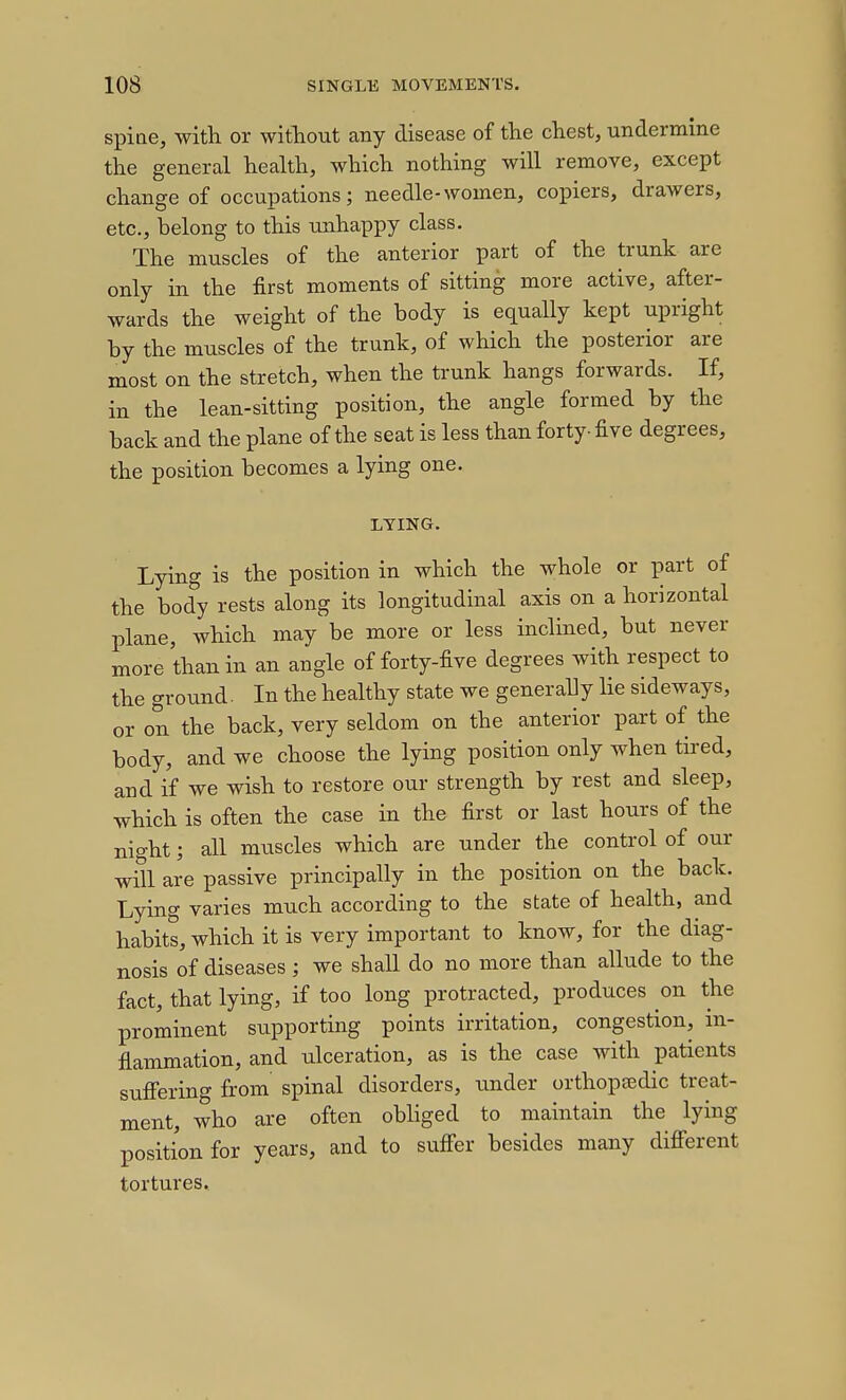 spine, with or without any disease of the chest, undermine the general health, which nothing will remove, except change of occupations; needle-women, copiers, drawers, etc., belong to this unhappy class. The muscles of the anterior part of the trunk are only in the first moments of sitting more active, after- wards the weight of the body is equally kept upright by the muscles of the trunk, of which the posterior are most on the stretch, when the trunk hangs forwards. If, in the lean-sitting position, the angle formed by the back and the plane of the seat is less than forty-five degrees, the position becomes a lying one. LYING. Lying is the position in which the whole or part of the body rests along its longitudinal axis on a horizontal plane, which may be more or less inclined, but never more than in an angle of forty-five degrees with respect to the ground. In the healthy state we generally lie sideways, or on the back, very seldom on the anterior part of the body, and we choose the lying position only when tired, and if we wish to restore our strength by rest and sleep, which is often the case in the first or last hours of the night; all muscles which are under the control of our will are passive principally in the position on the back. Lying varies much according to the state of health, and habits, which it is very important to know, for the diag- nosis of diseases; we shall do no more than allude to the fact, that lying, if too long protracted, produces on the prominent supporting points irritation, congestion, in- flammation, and ulceration, as is the case with patients sufiering from spinal disorders, under orthopaedic treat- ment, who are often obliged to maintain the lying position for years, and to sufier besides many difierent tortures.