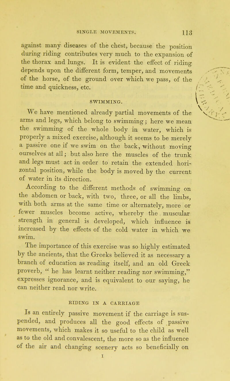 against many diseases of the chest, because the position during riding contributes very much to the expansion of the thorax and lungs. It is evident the effect of riding depends upon the different form, temper, and movements of the horse, of the ground over which we pass, of the time and quickness, etc. SWIMMING. We have mentioned already partial movements of the arms and legs, which belong to swimming; here we mean the swimming of the whole body in water, which is properly a mixed exercise, although it seems to be merely a passive one if we swim on the back, without moving ourselves at all; but also here the muscles of the trunk and legs must act in order to retain the extended hori- zontal position, while the body is moved by the current of water in its direction. According to the different methods of swimming on the abdomen or back, with two, three, or all the limbs, with both arms at the same time or alternately, more or fewer muscles become active, whereby the muscular strength in general is developed, which influence is increased by the effects of the cold water in which we swim. The importance of this exercise was so highly estimated by the ancients, that the Greeks believed it as necessary a branch of education as reading itself, and an old Greek proverb,  he has learnt neither reading nor swimming, expresses ignorance, and is equivalent to our saying, he can neither read nor write. RIDING IN A CARRIAGE Is an entirely passive movement if the carriage is sus- pended, and produces all the good effects of passive movements, which makes it so useful to the child as well as to the old and convalescent, the more so as the influence of the air and changing scenery acts so beneficially on