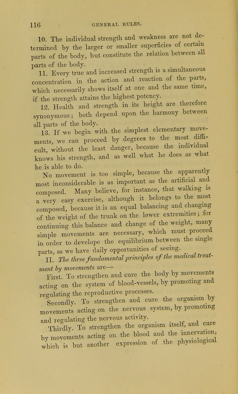 10. The individual strength and weakness are not de- termined by the larger or smaller superficies of certain parts of the body, but constitute the relation between all parts of the body. . . , 11 Every true and increased strength is a simultaneous concentration in the action and reaction of the parts, which necessarily shows itself at one and the same time, if the strength attains the highest potency. 12 Health and strength in its height are therefore synonymous; both depend upon the harmony between all parts of the body. 13 If we begin with the simplest elementary move- ments, we can proceed by degrees to the most diffi- cult, without the least danger, because the individual knows his strength, and as well what he does as what he is able to do. No movement is too simple, because the apparently most inconsiderable is as important as the artificial and composed. Many believe, for instance, that walking is a very easy exercise, although it belongs to the most composed, because it is an equal balancing and changing of the weight of the trunk on the lower extremities; tor continuing this balance and change of the weight, many simple movements are necessary, which must proceed in order to develope the equilibrium between the single parts, as we have daily opportunities of seeing. II. The three fundamental principles of the medical treat- ment ly movements are— First To strengthen and cure the body by movements acting on the system of blood-vessels, by promoting and regulating the reproductive processes. _ Secondly. To strengthen and cure the organism by movements acting on the nervous system, by promoting and regulating the nervous activity. Thirdly. To strengthen the organism itself, and cure by movements acting on the blood and the innervation 7hich is but another expression of the physiological