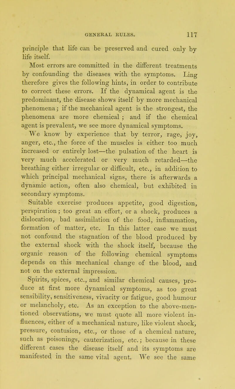 principle that life can be preserved and cured only by life itself. Most errors are committed in the different treatments by confounding the diseases with the symptoms. Ling therefore gives the following hints, in order to contribute to correct these errors. If the dynamical agent is the predominant, the disease shows itself by more mechanical phenomena; if the mechanical agent is the strongest, the phenomena are more chemical ; and if the chemical agent is prevalent, we see more dynamical symptoms. We know by experience that by terror, rage, joy, anger, etc., the force of the muscles is either too much increased or entirely lost—the pulsation of the heart is very much accelerated or very much retarded—the breathing either irregular or difficult, etc., in addition to which principal mechanical signs, there is afterwards a dynamic action, often also chemical, but exhibited in secondary symptoms. Suitable exercise produces ajDpetite, good digestion, perspiration; too great an effort, or a shock, produces a dislocation, bad assimilation of the food, inflammation, formation of matter, etc. In this latter case we must not confound the stagnation of the blood produced by the external shock with the shock itself, because the organic reason of the following chemical symptoms depends on this mechanical change of the blood, and not on the external impression. Spirits, spices, etc., and similar chemical causes, ijro- duce at first more dynamical symptoms, as too great sensibility, sensitiveness, vivacity or fatigue, good humour or melancholy, etc. As an exception to the above-men- tioned observations, we must quote all more violent in- fluences, either of a mechanical nature, like violent shock, pressure, contusion, etc., or those of a chemical nature, such as poisonings, cauterization, etc.; because in these different cases the disease itself and its symptoms ai-e manifested in the same vital agent. We see the same