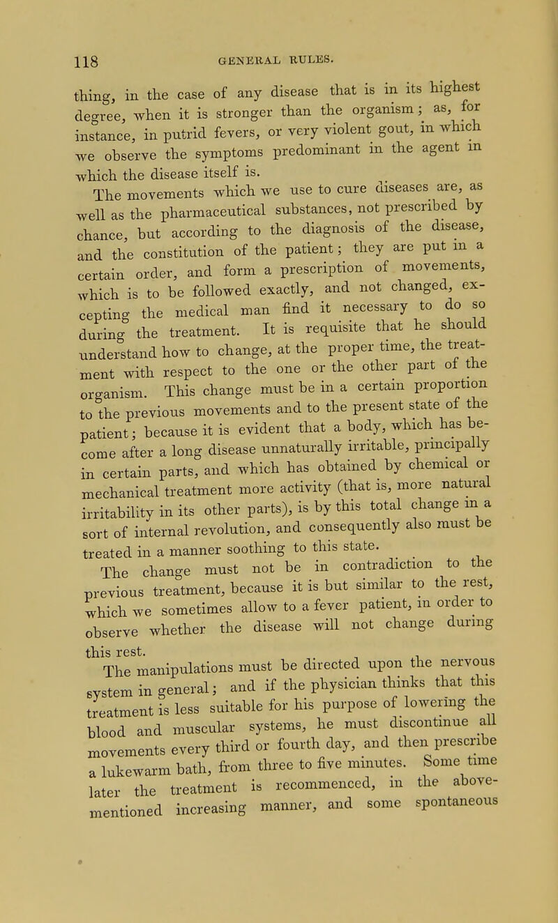 thing, in the case of any disease that is in its highest degree, when it is stronger than the organism; as, for instance, in putrid fevers, or very violent gout, m which we observe the symptoms predominant m the agent in which the disease itself is. The movements which we use to cure diseases are, as well as the pharmaceutical substances, not prescribed by chance, but according to the diagnosis of the disease, and the constitution of the patient; they are put m a certain order, and form a prescription of movements, which is to be followed exactly, and not changed, ex- cepting the medical man find it necessary to do so during the treatment. It is requisite that he should understand how to change, at the proper time, the treat- ment with respect to the one or the other part of the organism. This change must be in a certam proportion to the previous movements and to the present state of the patient; because it is evident that a body, which has be- come after a long disease unnaturally irritable, principally in certain parts, and which has obtained by chemical or mechanical treatment more activity (that is, more natural irritability in its other parts), is by this total change m a sort of internal revolution, and consequently also must be treated in a manner soothing to this state. The change must not be in contradiction to the previous treatment, because it is but similar to the rest, which we sometimes allow to a fever patient, m order to observe whether the disease will not change during The manipulations must be directed upon the nervous system in general; and if the physician thinks that this treatment is less suitable for his purpose of lowering the blood and muscular systems, he must discontmue all movements every third or fourth day, and then prescribe a lukewarm bath, from three to five minutes. Some time later the treatment is recommenced, m the above- mentioned increasing manner, and some spontaneous