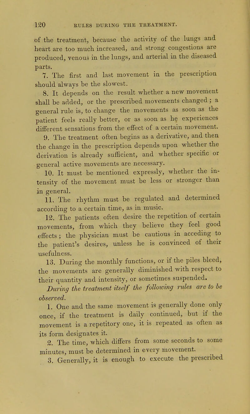 of the treatment, because the activity of the lungs and heart are too much increased, and strong congestions are produced, venous in the lungs, and arterial in the diseased parts. 7. The first and last movement in the prescription should always be the slowest. 8. It depends on the result whether a new movement shall be added, or the prescribed movements changed; a general rule is, to change the movements as soon as the patient feels really better, or as soon as he experiences difierent sensations from the efiect of a certain movement. 9. The treatment often begins as a derivative, and then the change in the prescription depends upon whether the derivation is already sufficient, and whether specific or general active movements are necessary. 10. It must be mentioned expressly, whether the in- tensity of the movement must be less or stronger than in general. 11. The rhythm must be regulated and determined according to a certain time, as in music. 12. The patients often desire the repetition of certain movements, from which they believe they feel^ good effects; the physician must be cautious in acceding to the patient's desires, unless he is convinced of their usefulness. 13. During the monthly functions, or if the piles bleed, the movements are generally diminished with respect to their quantity and intensity, or sometimes suspended. During the treatment itself the following rules are to be observed. 1. One and the same movement is generally done only once, if the treatment is daily continued, but if the movement is a repetitory one, it is repeated as often as its form designates it. 2. The time, which diff'ers from some seconds to some minutes, must be determined in every movement. 3. Generally, it is enough to execute the prescribed