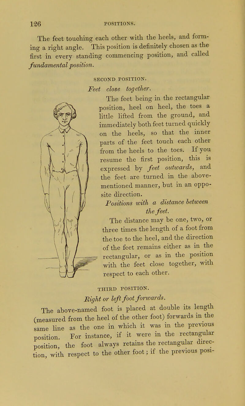 The feet touching each other with the heels, and form- ing a right angle. This position is definitely chosen as the first in every standing commencing position, and called fundamental position. SECOND POSITION. Feet close together. The feet being in the rectangular position, heel on heel, the toes a little lifted from the ground, and immediately both feet turned quickly on the heels, so that the inner parts of the feet touch each other from the heels to the toes. If you resume the first position, this is expressed by feet outwards, and the feet are turned in the above- mentioned manner, but in an oppo- site direction. Positions with a distance between the feet. The distance may be one, two, or three times the length of a foot from the toe to the heel, and the direction of the feet remains either as in the rectangular, or as in the position with the feet close together, with respect to each other. THIRD POSITION. Right or left foot forwards. The above-named foot is placed at double its length (measured from the heel of the other foot) forwards in the same line as the one in which it was in the previous position For instance, if it were in the rectangular position, the foot always retains the rectangular direc- tion, with respect to the other foot; if the previous posi-