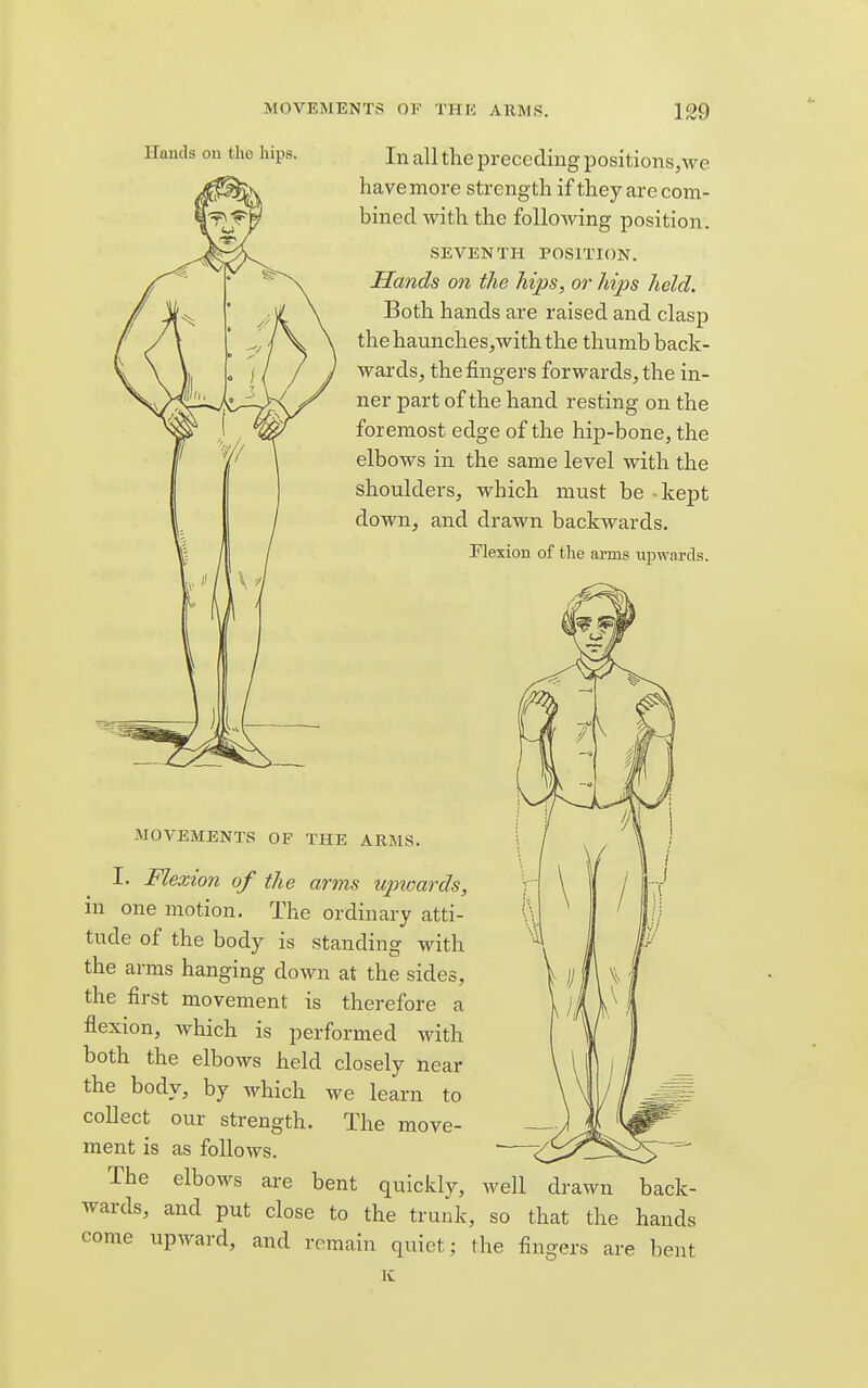 Hands on tlio hips. In all the preceding positions,we have more strength if they are com- bined with the following position. SEVENTH POSITION. Hands on the hips, or hips held. Both hands are raised and clasp the haunchesjwith the thumb back- wards, the fingers forwards, the in- ner part of the hand resting on the foremost edge of the hip-bone, the elbows in the same level with the shoulders, which must be - kept down, and drawn backwards. Flexion of the arms upwards. MOVEMENTS OF THE ARMS. I. Flexion of the arms upwards, in one motion. The ordinary atti- tude of the body is standing with the arms hanging down at the sides, the first movement is therefore a flexion, which is performed with both the elbows held closely near the body, by which we learn to collect our strength. The move- ment is as follows. The elbows are bent quickly, well drawn back- wards, and put close to the trunk, so that the hands come upAvard, and remain quiet; the fingers are bent K