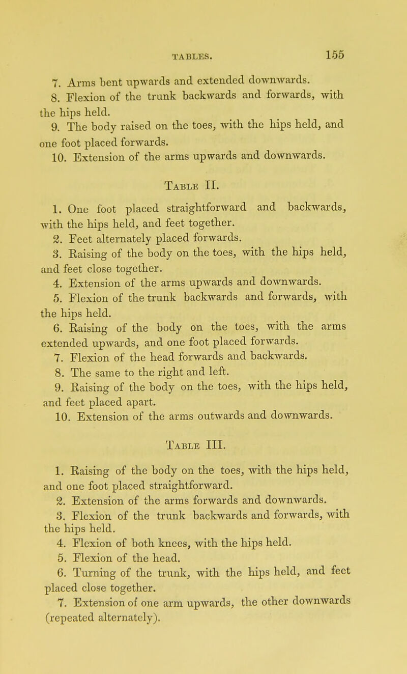 7. Arms bent upwards and extended downwards. 8. Flexion of the trunk backwards and forwards, with the hips held. 9. The body raised on the toes, with the hips held, and one foot placed forwards. 10. Extension of the arms upwards and downwards. Table II. 1. One foot placed straightforward and backwards, with the hips held, and feet together. 2. Feet alternately placed forwards. S. Raising of the body on the toes, with the hips held, and feet close together. 4. Extension of the arms upwards and downwards. 5. Flexion of the trunk backwards and forwards, with the hips held. 6. Raising of the body on the toes, with the arms extended upwards, and one foot placed forwards. 7. Flexion of the head forwards and backwards. 8. The same to the right and left. 9. Raising of the body on the toes, with the hips held, and feet placed apart. 10. Extension of the arms outwards and downwards. Table III. 1. Raising of the body on the toes, with the hips held, and one foot placed straightforward. 2. Extension of the arms forwards and downwards. 3. Flexion of the trunk backwards and forwards, with the hips held. 4. Flexion of both knees, with the hips held. 5. Flexion of the head. 6. Turning of the trunk, with the hips held, and feet placed close together. 7. Extension of one arm upwards, the other downwards (repeated alternately).