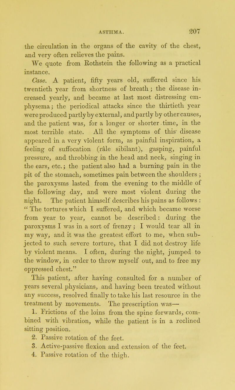 the circulation in the organs of the cavity of the chest, and very often relieves the pains. We quote from Rothstein the following as a practical instance. Case. A patient, fifty years old, suffered since his twentieth year from shortness of breath; the disease in- creased yearly, and became at last most distressing em- physema ; the periodical attacks since the thirtieth year were produced partly by external, and partly by other causes, and the patient was, for a longer or shorter. time, in the most terrible state. All the symptoms of this disease appeared in a very violent form, as painfril inspiration, a feeling of suffocation (rale sibilant), gasping, painful pressure, and throbbing in the head and neck, singing in the ears, etc. j the patient also had a burning pain in the pit of the stomach, sometimes pain between the shoulders ; the paroxysms lasted from the evening to the middle of the following day, and were most violent during the night. The patient himself describes his pains as follows :  The tortures which I suffered, and which became worse from year to year, cannot be described: during the paroxysms I was in a sort of frenzy; I would tear all in my way, and it was the greatest effort to me, when sub- jected to such severe torture, that I did not destroy life by violent means. I often, during the night, jumped to the window, in order to throw myself out, and to free my oppressed chest. This patient, after having consulted for a number of years several physicians, and having been treated without any success, resolved finally to take his last resource in the treatment by movements. The prescription was— 1. Frictions of the loins from the spine forwards, com- bined with vibration, while the patient is in a reclined sitting position. 2. Passive rotation of the feet. 3. Active-passive flexion and extension of the feet. 4. Passive rotation of the thicfh.