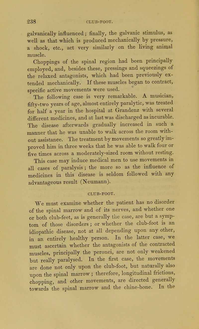 galyanically influenced; finally, the galvanic stimulus, as well as that which is produced mechanically by pressure, a shock, etc., act very similarly on the living animal muscle. Choppings of the spinal region had been principally employed, and, besides these, pressings and squeezings of the relaxed antagonists, which had been previously ex- tended mechanically. If these muscles began to contract, specific active movements were used. The following case is very remarkable. A musician, fifty-two years of age, almost entirely paralytic, was treated for half a year in the hospital at Grandenz with several different medicines, and at last was discharged as incurable. The disease afterwards gradually increased in such a manner that he was unable to walk across the room with- out assistance. The treatment by movements so greatly im- proved him in three weeks that he was able to walk four or five times across a moderately-sized room without resting. This case may induce medical men to use movements in all cases of paralysis ; the more so as the influence of medicines in this disease is seldom followed with any advantageous result (Neumann). CLTJB-FOOT. We must examine whether the patient has no disorder of the spinal marrow and of its nerves, and whether one or both club-feet, as is generally the case, are but a symp- tom of those disorders; or whether the club-foot is an idiopathic disease, not at all depending upon any other, in an entirely healthy person. In the latter case, we must ascertain whether the antagonists of the contracted muscles, principally the peronei, are not only weakened but really paralysed. In the first case, the movements are done not ordy upon the club-foot, but naturally also upon the spinal marrow ; therefore, longitudinal frictions, chopping, and other movements, are directed generally towards the spinal marrow and the chine-bone. In the