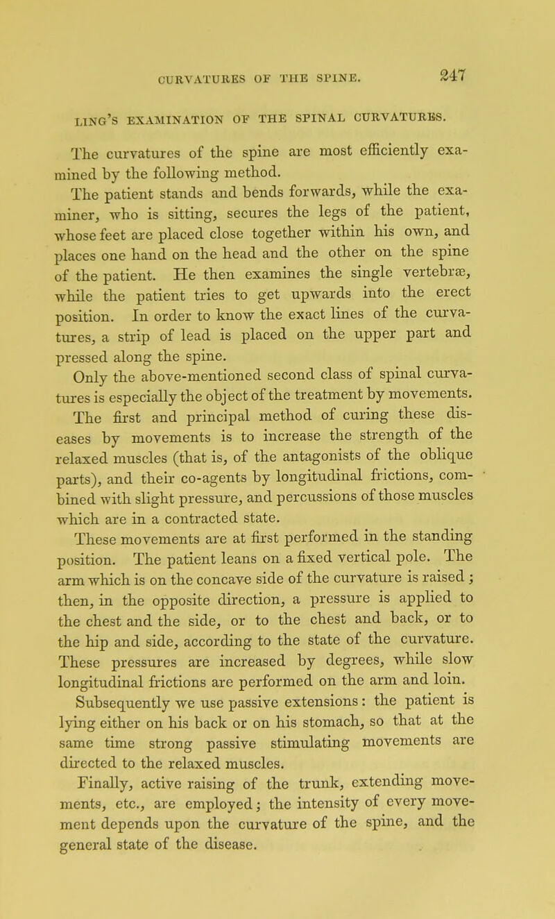 ling's examination of the spinal curvatures. The curvatures of the spine are most efficiently exa- mined by the following method. The patient stands and bends forwards, while the exa- miner, who is sitting, secures the legs of the patient, whose feet are placed close together within his own, and places one hand on the head and the other on the spine of the patient. He then examines the single vertebrae, while the patient tries to get upwards into the erect position. In order to know the exact lines of the ciu'va- tures, a strip of lead is placed on the upper part and pressed along the spine. Only the above-mentioned second class of spinal curva- tures is especially the object of the treatment by movements. The fii-st and principal method of curing these dis- eases by movements is to increase the strength of the relaxed muscles (that is, of the antagonists of the oblique parts), and their co-agents by longitudinal frictions, com- bined with slight pressure, and percussions of those muscles which are in a contracted state. These movements are at first performed in the standing position. The patient leans on a fixed vertical pole. The arm which is on the concave side of the curvature is raised; then, in the opposite direction, a pressure is applied to the chest and the side, or to the chest and back, or to the hip and side, according to the state of the curvature. These pressures are increased by degrees, while slow longitudinal frictions are performed on the arm and loin. Subsequently we use passive extensions: the patient is lying either on his back or on his stomach, so that at the same time strong passive stimulating movements are directed to the relaxed muscles. Finally, active raising of the trunk, extending move- ments, etc., are employed; the intensity of every move- ment depends upon the curvature of the spine, and the general state of the disease.