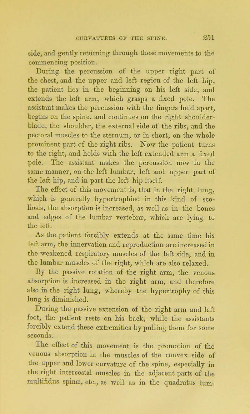 side, and gently returning through these movements to the commencing position. During the percussion of the upper right part of the chest, and the upper and left region of the left hip, the patient lies in the beginning on his left side, and extends the left arm, which grasps a fixed pole. The assistant makes the percussion with the fingers held apart, begins on the spine, and continues on the right shoulder- blade, the shoulder, the external side of the ribs, and the pectoral muscles to the sternum, or in short, on the whole prominent part of the right ribs. Now the patient turns to the right, and holds with the left extended arm a fixed pole. The assistant makes the percussion now in the same manner, on the left lumbar, left and upper part of the left hip, and in part the left hip itself. The efifect of this movement is, that in the right lung, which is generally hypertrophied in this kind of sco- liosis, the absorption is increased, as well as in the bones and edges of the lumbar vertebrae, which are lying to the left. As the patient forcibly extends at the same time his left arm, the innervation and reproduction are increased in the weakened respiratory muscles of the left side, and in the lumbar muscles of the right, which are also relaxed. By the passive rotation of the right arm, the venous absorption is increased in the right arm, and therefore also in the right lung, whereby the hypertrophy of this lung is diminished. During the passive extension of the right arm and left foot, the patient rests on his back, while the assistants forcibly extend these extremities by pulling them for some seconds. The efiect of this movement is the promotion of the venous absorption in the muscles of the convex side of the upper and lower curvature of the spine, especially in the right intercostal muscles in the adjacent parts of the multifidus spinaj, etc., as well as in the quadratus lum-