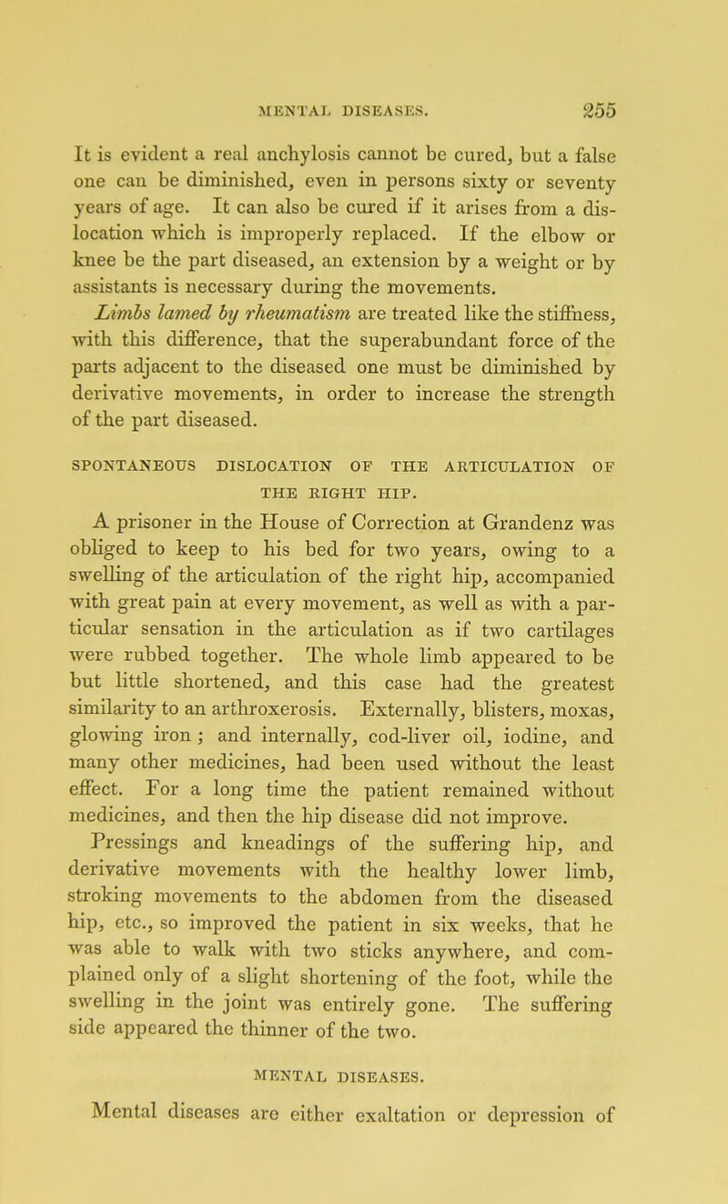 It is evident a real anchylosis cannot be cured, but a false one can be diminished, even in persons sixty or seventy years of age. It can also be ciu'ed if it arises from a dis- location which is improperly replaced. If the elbow or knee be the part diseased, an extension by a weight or by assistants is necessary during the movements. Limbs lamed by rheumatism are treated like the stiffness, with this difference, that the superabundant force of the parts adjacent to the diseased one must be diminished by derivative movements, in order to increase the strength of the part diseased. SPONTANEOUS DISLOCATION OF THE ARTICULATION OF THE RIGHT HIP. A prisoner in the House of Correction at Grandenz was obliged to keep to his bed for two years, owing to a swelling of the articulation of the right hip, accompanied with great pain at every movement, as well as with a par- ticular sensation in the articulation as if two cartilages were rubbed together. The whole limb appeared to be but little shortened, and this case had the greatest similarity to an arthroxerosis. Externally, blisters, moxas, glowing iron; and internally, cod-liver oil, iodine, and many other medicines, had been used without the least effect. For a long time the patient remained without medicines, and then the hip disease did not improve. Pressings and kneadings of the suffering hip, and derivative movements with the healthy lower limb, stroking movements to the abdomen from the diseased hip, etc., so improved the patient in six weeks, that he was able to walk with two sticks anywhere, and com- plained only of a slight shortening of the foot, while the swelling in the joint was entirely gone. The suffering side appeared the thinner of the two. MENTAL DISEASES. Mental diseases are either exaltation or depression of