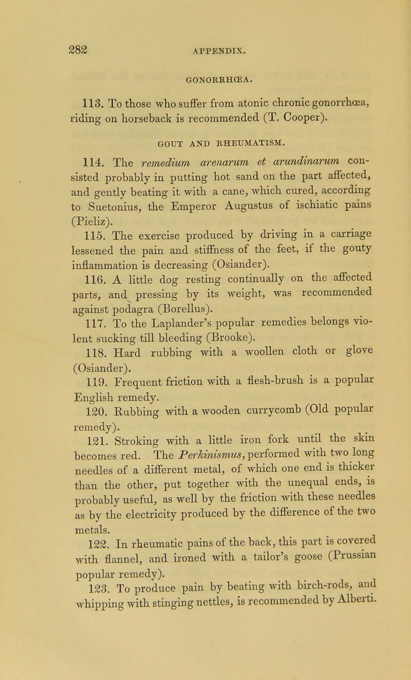 GONORRHCEA. 113. To those who suffer from atonic chronic gonorrhcEa, riding on horseback is recommended (T. Cooper). GOUT AND RHEUMATISM. 114. The remedium arenarum et arundinarum con- sisted probably in putting hot sand on the part affected, and gently beating it with a cane, which cured, according to Suetonius, the Emperor Augustus of ischiatic pains (Pieliz). 115. The exercise produced by driving in a carriage lessened the pain and stiffness of the feet, if the gouty inflammation is decreasing (Osiander). 116. A little dog resting continually on the affected parts, and pressing by its weight, was recommended against podagra (Borellus). 117. To the Laplander's popular remedies belongs vio- lent sucking till bleeding (Brooke). 118. Hard rubbing with a woollen cloth or glove (Osiander). 119. Frequent friction with a flesh-brush is a popular English remedy. 120. Rubbing with a wooden currycomb (Old popular remedy). 121. Stroking with a little iron fork until the skin becomes red. The Pe^-^msmws, performed with two long needles of a different metal, of which one end is thicker than the other, put together with the unequal ends, is probably useful, as well by the friction with these needles as by the electricity produced by the difference of the two metals. 122. In rheumatic pains of the back, this part is covered with flannel, and ironed with a tailor's goose (Prussian popular remedy). 123. To produce pain by beating with birch-rods, and whipping with stinging nettles, is recommended by Alberti.