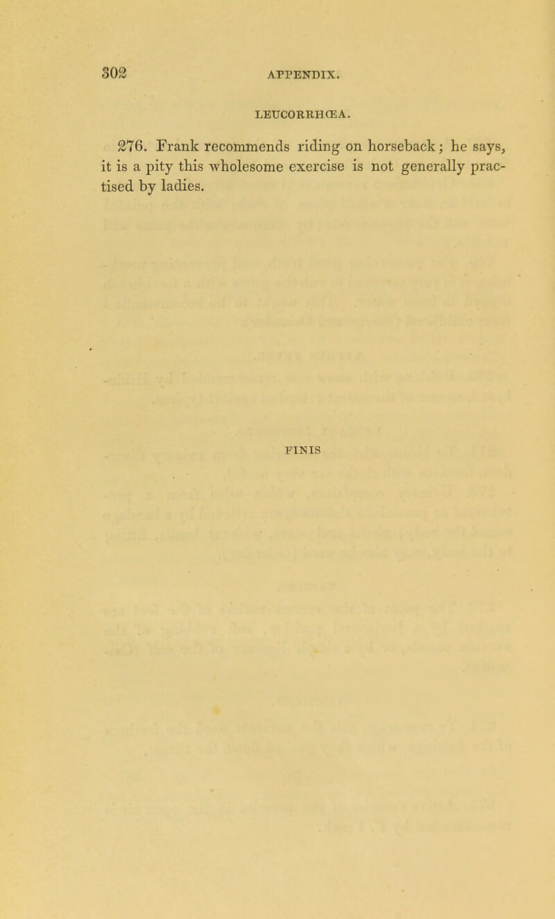 LEUCORKHGEA, 276. Frank recommends riding on horseback; he says, it is a pity this -wholesome exercise is not generally prac- tised by ladies. FINIS