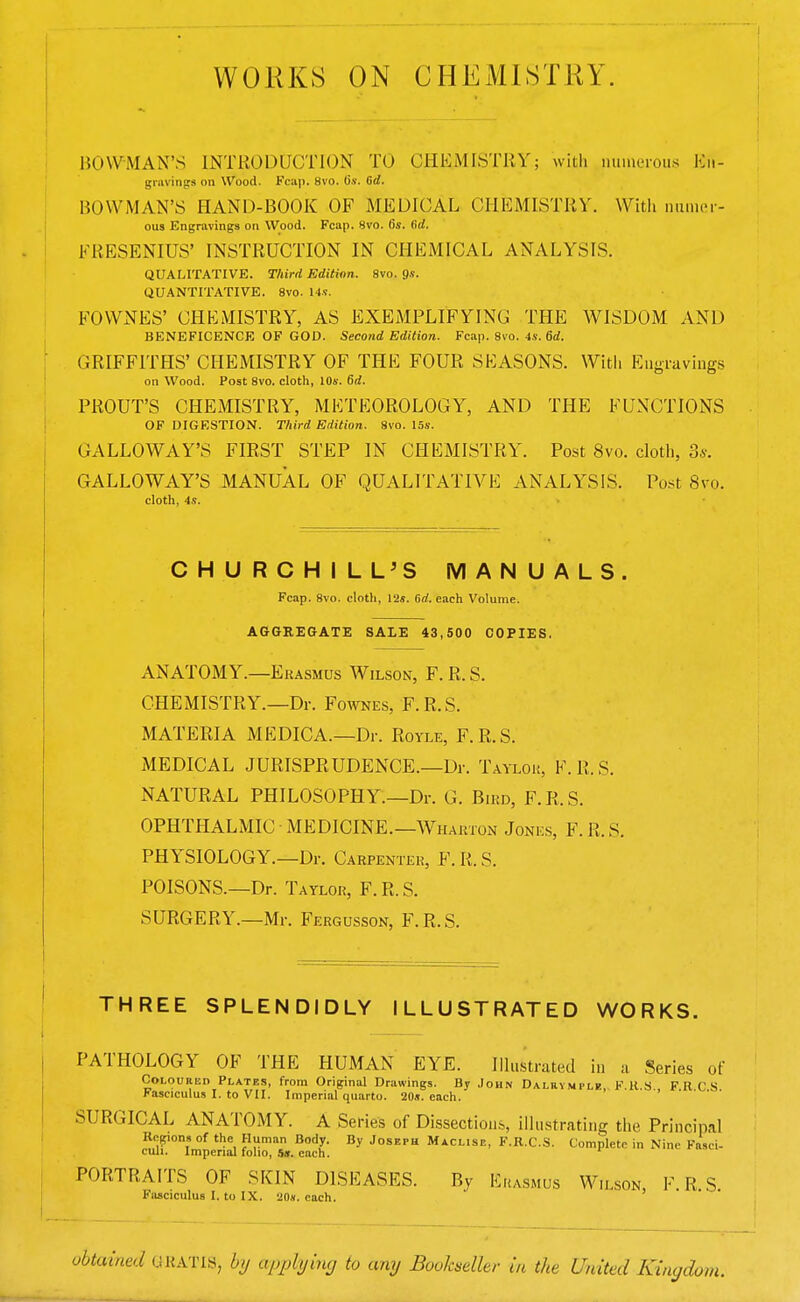 WORKS ON CHEMISTRY. BOWMAN'S INTRODUCTION TO CHEMISTRY; with numerous En- gravings on Wood. Fcap. 8vo. o.v. 6d. BOWMAN'S HAND-BOOK OF MEDICAL CHEMISTRY. With numer- ous Engravings on Wood. Fcap. 8vo. 0*. fid. FRESENIUS' INSTRUCTION IN CHEMICAL ANALYSIS. QUALITATIVE. Third Edition. 8vo. 9«. QUANTITATIVE. 8vo. 14s. FOWNES' CHEMISTRY, AS EXEMPLIFYING THE WISDOM AND BENEFICENCE OF GOD. Second Edition. Fcap. 8vo. 4s. 6d. GRIFFITHS' CHEMISTRY OF THE FOUR SEASONS. With Engravings on Wood. Post 8vo. cloth, 10s. 6d. PROUT'S CHEMISTRY, METEOROLOGY, AND THE FUNCTIONS OF DIGESTION. Third Edition. 8vo. 15s. GALLOWAY'S FIRST STEP IN CHEMISTRY. Post 8vo. cloth, 3*. GALLOWAY'S MANUAL OF QUALITATIVE ANALYSIS. Post 8vo. cloth, 4s. CHURCHILL'S MANUALS. Fcap. 8vo. cloth, 12«. Grf. each Volume. AGGREGATE SALE 43,500 COPIES, ANATOMY.—Erasmus Wilson, F. R. S. CHEMISTRY.—Dr. Fownes, F.R.S. MATERIA MEDICA.—Dr. Royle, F.R.S. MEDICAL JURISPRUDENCE.—Dr. Taylok, F.R.S. NATURAL PHILOSOPHY.—Dr. G. Bird, F. R. S. OPHTHALMIC MEDICINE.—Wharton Jones, F.R.S. PHYSIOLOGY.—Dr. Carpenter, F. R. S. POISONS.—Dr. Taylor, F. R. S. SURGERY.—Mr. Fergusson, F.R.S. THREE SPLENDIDLY ILLUSTRATED WORKS. PATHOLOGY OF THE HUMAN EYE. Illustrated in a Series of Coloured Plates, from Original Drawings. By John Dalrymile F.R.S FRCS Fasciculus I. to VII. Imperial quarto. 20s. each. SURGICAL ANATOMY. A Series of Dissections, illustrating the Principal Regions of the Human Body. By Joseph Maclise, F.R.C.S. Complete in Nine Fasci- culi. Imperial folio, 5». each. PORTRAITS OF SKIN DISEASES. By Erasmus Wilson, F.R.S. Fasciculus I. to IX. 20*. each. obtained GRATIS, by applying to any Bookseller in the United Kingdom.