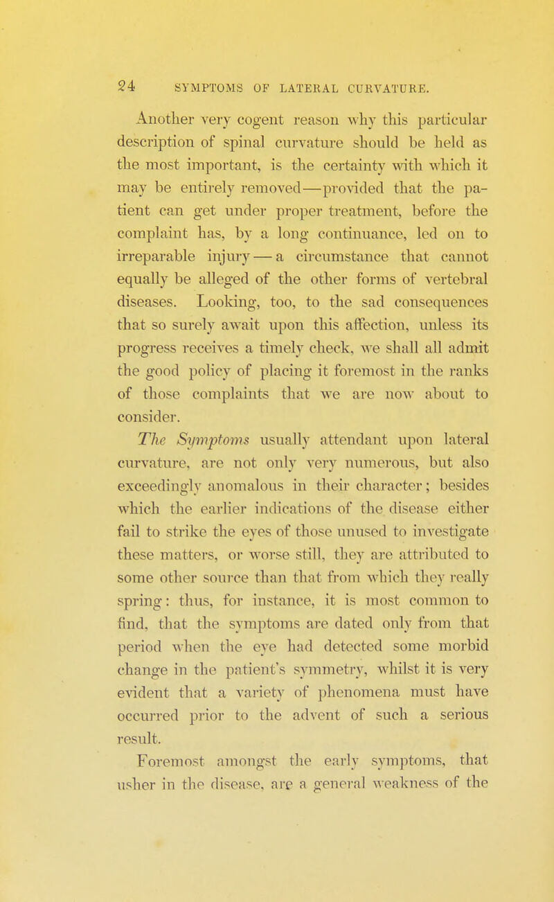 Another very cogent reason why this particular description of spinal curvature should be held as the most important, is the certainty with which it may be entirely removed—provided that the pa- tient can get under proper treatment, before the complaint has, by a long continuance, led on to irreparable injury — a circumstance that cannot equally be alleged of the other forms of vertebral diseases. Looking, too, to the sad consequences that so surely await upon this affection, unless its progress receives a timely check, we shall all admit the good policy of placing it foremost in the ranks of those complaints that we are now about to consider. The Symptoms usually attendant upon lateral curvature, are not only very numerous, but also exceedingly anomalous in their character; besides which the earlier indications of the disease either fail to strike the eyes of those unused to investigate these matters, or worse still, they are attributed to some other source than that from which they really spring: thus, for instance, it is most common to find, that the symptoms are dated only from that period when the eye had detected some morbid change in the patient's symmetry, whilst it is very evident that a variety of phenomena must have occurred prior to the advent of such a serious result. Foremost amongst the early symptoms, that usher in the disease, are a general weakness of the