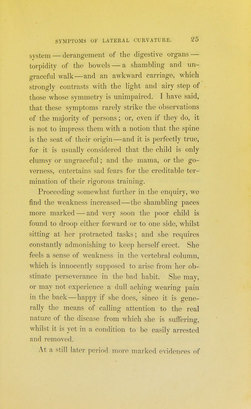 system — derangement of the digestive organs — torpidity of the bowels — a shambling and un- graceful walk—and an awkward carriage, which strongly contrasts with the light and airy step of those whose symmetry is unimpaired. I have said, that these symptoms rarely strike the observations of the majority of persons; or, even if they do, it is not to impress them with a notion that the spine is the seat of their origin—and it is perfectly true, for it is usually considered that the child is only clumsy or ungraceful; and the mama, or the go- verness, entertains sad fears for the creditable ter- mination of their rigorous training. Proceeding somewhat further in the enquiry, we find the weakness increased—the shambling paces more marked — and very soon the poor child is found to droop either forward or to one side, whilst sitting at her protracted tasks; and she requires constantly admonishing to keep herself erect. She feels a sense of weakness in the vertebral column, which is innocently supposed to arise from her ob- stinate perseverance in the bad habit. She may, or may not experience a dull aching wearing pain in the back—happy if she does, since it is gene- rally the means of calling attention to the real nature of the disease from which she is suffering, whilst it is yet in a condition to be easily arrested and removed. At a still later period more marked evidences of