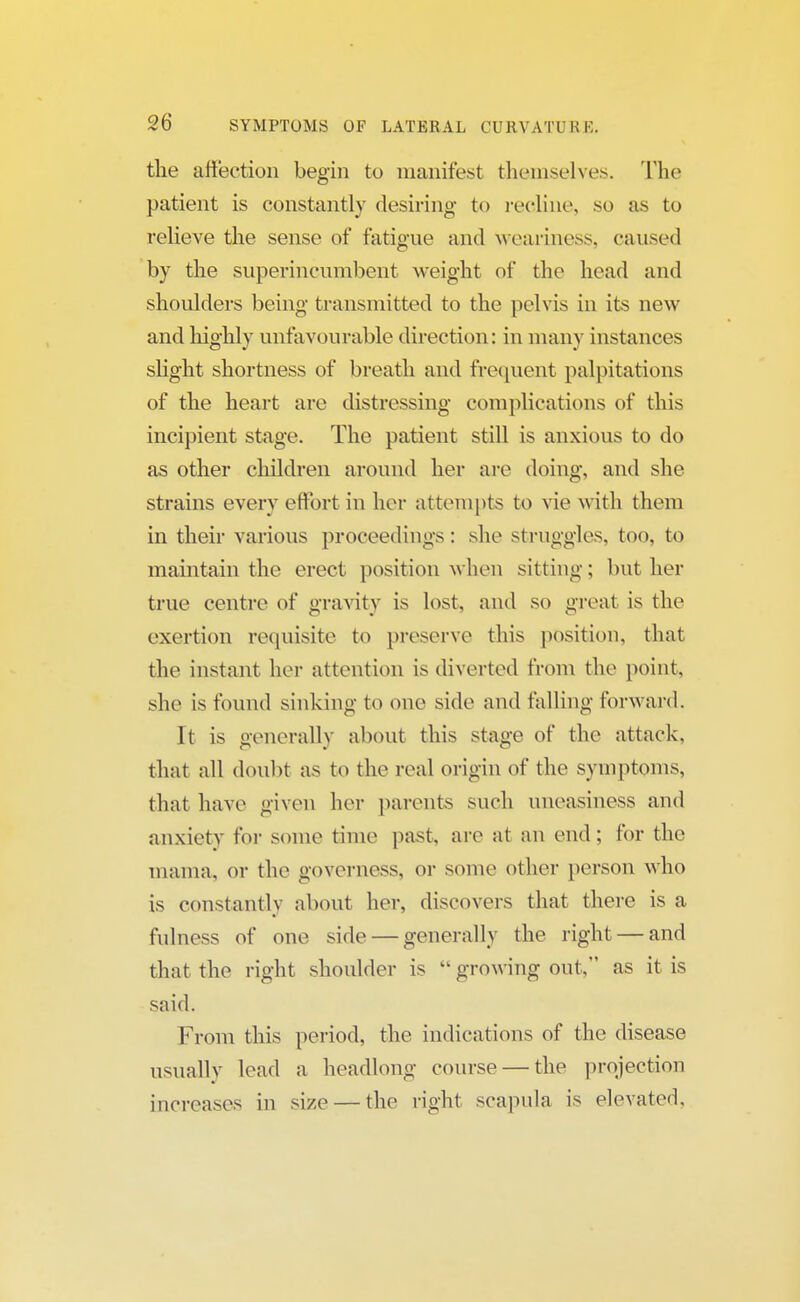 the affection begin to manifest themselves. The patient is constantly desiring to recline, so as to relieve the sense of fatigue and weariness, caused by the superincumbent weight of the head and shoulders being transmitted to the pelvis in its new and highly unfavourable direction: in many instances slight shortness of breath and frequent palpitations of the heart are distressing complications of this incipient stage. The patient still is anxious to do as other children around her are doing, and she strains every effort in her attempts to vie with them in their various proceedings : she struggles, too, to maintain the erect position when sitting; but her true centre of gravity is lost, and so great is the exertion requisite to preserve this position, that the instant her attention is diverted from the point, she is found sinking to one side and falling forward. It is generally about this stage of the attack, that all doubt as to the real origin of the symptoms, that have given her parents such uneasiness and anxiety for some time past, are at an end; for the mama, or the governess, or some other person who is constantly about her, discovers that there is a fulness of one side — generally the right — and that the right shoulder is  growing out, as it is said. From this period, the indications of the disease usually lead a headlong course — the projection increases in size — the right scapula is elevated.