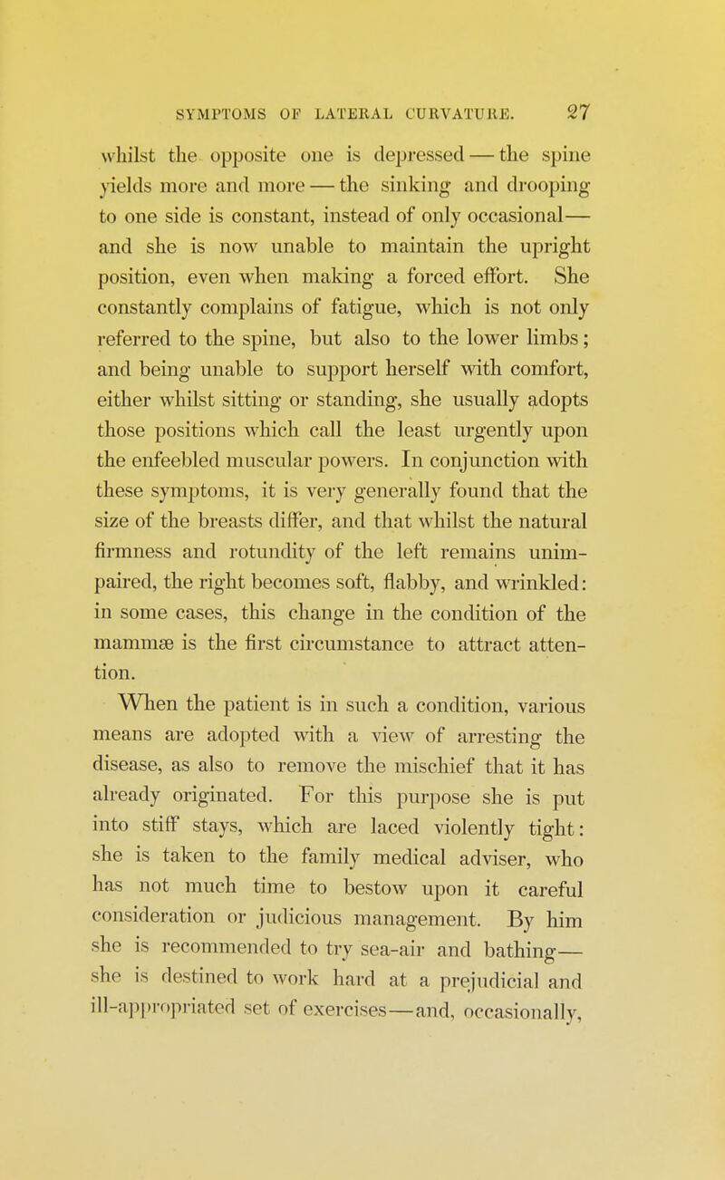 whilst the opposite one is depressed — the spine yields more and more — the sinking and drooping to one side is constant, instead of only occasional— and she is now unable to maintain the upright position, even when making a forced effort. She constantly complains of fatigue, which is not only referred to the spine, but also to the lower limbs; and being unable to support herself with comfort, either whilst sitting or standing, she usually adopts those positions which call the least urgently upon the enfeebled muscular powers. In conjunction with these symptoms, it is very generally found that the size of the breasts differ, and that whilst the natural firmness and rotundity of the left remains unim- paired, the right becomes soft, flabby, and wrinkled: in some cases, this change in the condition of the mammse is the first circumstance to attract atten- tion. When the patient is in such a condition, various means are adopted with a view of arresting the disease, as also to remove the mischief that it has already originated. For this purpose she is put into stiff stays, which are laced violently tight: she is taken to the family medical adviser, who has not much time to bestow upon it careful consideration or judicious management. By him she is recommended to try sea-air and bathing— she is destined to work hard at a prejudicial and ill-appropriated set of exercises—and, occasionally,