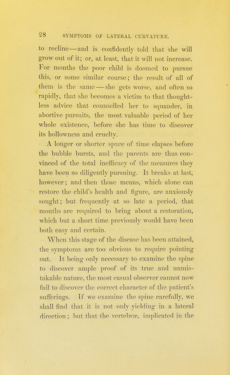 to recline—and is confidently told that she will grow out of it; or, at least, that it will not increase. For months the poor child is doomed to pursue this, or some similar course; the result of all of them is the same — she gets worse, and often so rapidly, that she becomes a victim to that thought- less advice that counselled her to squander, in abortive pursuits, the most valuable period of her whole existence, before she has time to discover its hollowness and cruelty. A longer or shorter space of time elapses before the bubble bursts, and the parents are thus con- vinced of the total inefneacy of the measures they have been so diligently pursuing. It breaks at last, however; and then those means, which alone can restore the child's health and figure, are anxiously sought ; but frequently at so late a period, that months are required to bring about a restoration, which but a short time previously would have been both easy and certain. When this stage of the disease has been attained, the symptoms are too obvious to require pointing out. It being only necessary to examine the spine to discover ample proof of its true and unmis- takable nature, the most casual observer cannot now fail to discover the correct character of the patient's sufferings. Tf we examine the spine carefully, we shall find that it is not only yielding in a lateral direction ; but that the vertebrae, implicated in the