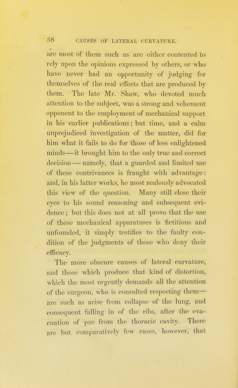 are most of them such as are either contented to rely upon the opinions expressed by others, or w ho have never had an opportunity of judging for themselves of the real effects that are produced by them. The late Mr. Shaw, who devoted much attention to the subject, was a strong and vehement opponent to the employment of mechanical support in his earlier publications; but time, and a calm unprejudiced investigation of the matter, did for him what it fails to do for those of less enlightened minds—it brought him to the only true and correct decision — namely, that a guarded and limited use of these contrivances is fraught with advantage: and, in his latter works, he most zealously advocated this view of the question. Many still close their eyes to his sound reasoning and subsequent evi- dence; but this does not at all prove that the use of these mechanical apparatuses is fictitious and unfounded, it simply testifies to the faulty con- dition of the judgments of those who deny their efficacy. The more obscure causes of lateral curvature, and those which produce that kind of distortion, which the most urgently demands all the attention of the surgeon, who is consulted respecting them— are such as arise from collapse of the lung, and consequent falling in of the ribs, after the eva- cuation of pus from the thoracic cavity. There are but comparatively few cases, however, that