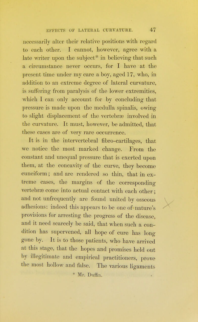 necessarily alter their relative positions with regard to each other. I cannot, however, agree with a late writer upon the subject* in believing that such a circumstance never occurs, for I have at the present time under my care a boy, aged 17, who, in addition to an extreme degree of lateral curvature, is suffering from paralysis of the lower extremities, which I can only account for by concluding that pressure is made upon the medulla spinalis, owing to slight displacement of the vertebrse involved in the curvature. It must, however, be admitted, that these cases are of very rare occurrence. It is in the intervertebral fibro-cartilages, that we notice the most marked change. From the constant and unequal pressure that is exerted upon them, at the concavity of the curve, they become cuneiform; and are rendered so thin, that in ex- treme cases, the margins of the corresponding vertebrse come into actual contact with each other; and not unfrequently are found united by osseous adhesions: indeed this appears to be one of nature's provisions for arresting the progress of the disease, and it need scarcely be said, that when such a con- dition has supervened, all hope of cure has long- gone by. It is to those patients, who have arrived at this stage, that the hopes and promises held out by illegitimate and empirical practitioners, prove the most hollow and false. The various ligaments * Mr. Duffin.