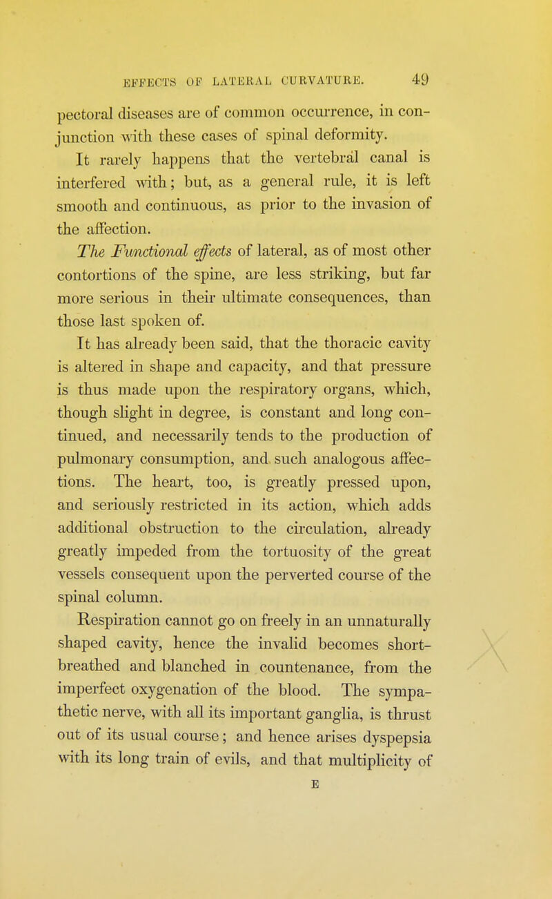 pectoral diseases are of common occurrence, in con- junction with these cases of spinal deformity. It rarely happens that the vertebral canal is interfered with; but, as a general rule, it is left smooth and continuous, as prior to the invasion of the affection. The Functional effects of lateral, as of most other contortions of the spine, are less striking, but far more serious in their ultimate consequences, than those last spoken of. It has already been said, that the thoracic cavity is altered in shape and capacity, and that pressure is thus made upon the respiratory organs, which, though slight in degree, is constant and long con- tinued, and necessarily tends to the production of pulmonary consumption, and such analogous affec- tions. The heart, too, is greatly pressed upon, and seriously restricted in its action, which adds additional obstruction to the circulation, already greatly impeded from the tortuosity of the great vessels consequent upon the perverted course of the spinal column. Respiration cannot go on freely in an unnaturally shaped cavity, hence the invalid becomes short- breathed and blanched in countenance, from the imperfect oxygenation of the blood. The sympa- thetic nerve, with all its important ganglia, is thrust out of its usual course; and hence arises dyspepsia with its long train of evils, and that multiplicity of E