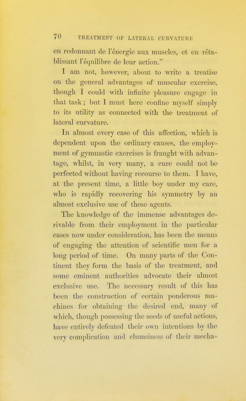 en redonnant de l'energie aux muscles, et en reta- blissant lequilibre de leur action. I am not, however, about to write a treatise on the general advantages of muscular exercise, though I could with infinite pleasure engage in that task; but I must here confine myself simply to its utility as connected with the treatment of lateral curvature. In almost every case of this affection, which is dependent upon the ordinary causes, the employ- ment of gymnastic exercises is fraught with advan- tage, whilst, in very many, a cure could not be perfected without having recourse to them. I haw. at the present time, a little boy under my care, who is rapidly recovering his symmetry by an almost exclusive use of these agents. The knowledge of the immense advantages de- rivable from their employment in the particular cases now under consideration, has been the means of engaging the attention of scientific men for a long period of time. On many parts of the Con- tinent they form the basis of the treatment, and some eminent authorities advocate their almost exclusive use. The necessary result of this has been the construction of certain ponderous ma- chines for obtaining the desired end, many of which, though possessing the seeds of useful actions, have entirely defeated their own intentions by the very complication and clumsiness of their inccha-