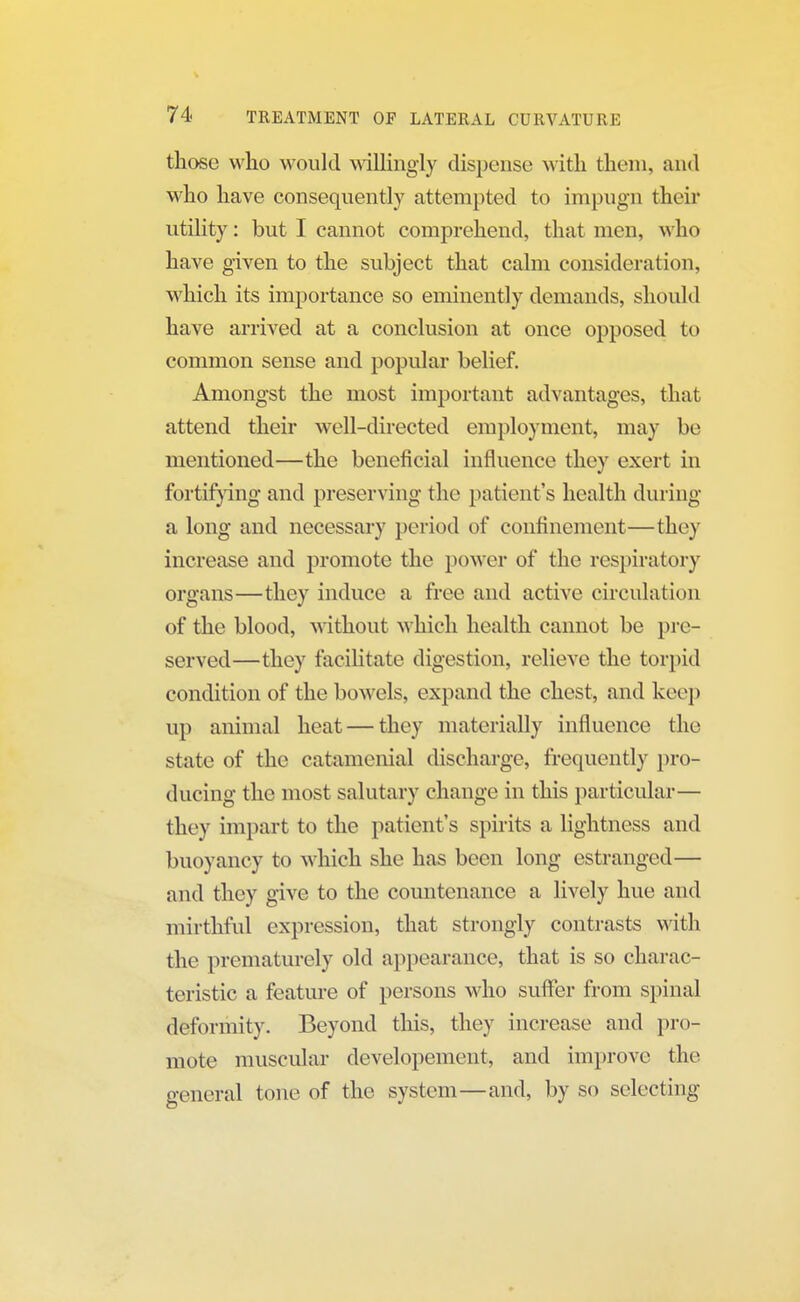 those who would willingly dispense1 with them, and who have consequently attempted to impugn their utility: but I cannot comprehend, that men, who have given to the subject that calm consideration, which its importance so eminently demands, should have arrived at a conclusion at once opposed to common sense and popular belief. Amongst the most important advantages, that attend their well-directed employment, may be mentioned—the beneficial influence they exert in fortifying and preserving the patient's health during a long and necessary period of confinement—they increase and promote the power of the respiratory organs—they induce a free and active circulation of the blood, without which health cannot be pre- served—they facilitate digestion, relieve the torpid condition of the bowels, expand the chest, and keep up animal heat — they materially influence the state of the catamenial discharge, frequently pro- ducing the most salutary change in this particular— they impart to the patient's spirits a lightness and buoyancy to which she has been long estranged— and they give to the countenance a lively hue and mirthful expression, that strongly contrasts with the prematurely old appearance, that is so charac- teristic a feature of persons who suffer from spinal deformity. Beyond this, they increase and pro- mote muscular developement, and improve the general tone of the system—and, by so selecting