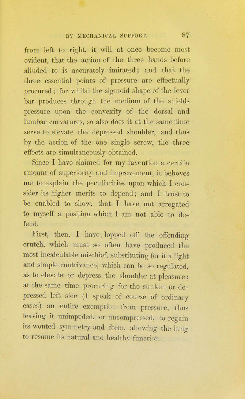 from left to right, it will at once become most evident, that the action of the three hands before alluded to is accurately imitated; and that the three essential points of pressure are effectually procured; for whilst the sigmoid shape of the lever bar produces through the medium of the shields pressure upon the convexity of the dorsal and lumbar curvatures, so also does it at the same time serve to elevate the depressed shoulder, and thus by the action of the one single screw, the three effects are simultaneously obtained. Since I have claimed for my invention a certain amount of superiority and improvement, it behoves me to explain the peculiarities upon which I con- sider its higher merits to depend; and I trust to be enabled to show, that I have not arrogated to myself a position which I am not able to de- fend. First, then, I have lopped off the offending crutch, which must so often have produced the most incalculable mischief, substituting for it a light and simple contrivance, which can be so regulated, as to elevate or depress the shoulder at pleasure; at the same time procuring for the sunken or de- pressed left side (I speak of course of ordinary cases) an entire exemption from pressure, thus leaving it unimpeded, or uncompressed, to regain its wonted symmetry and form, allowing the lung to resume its natural and healthy function.