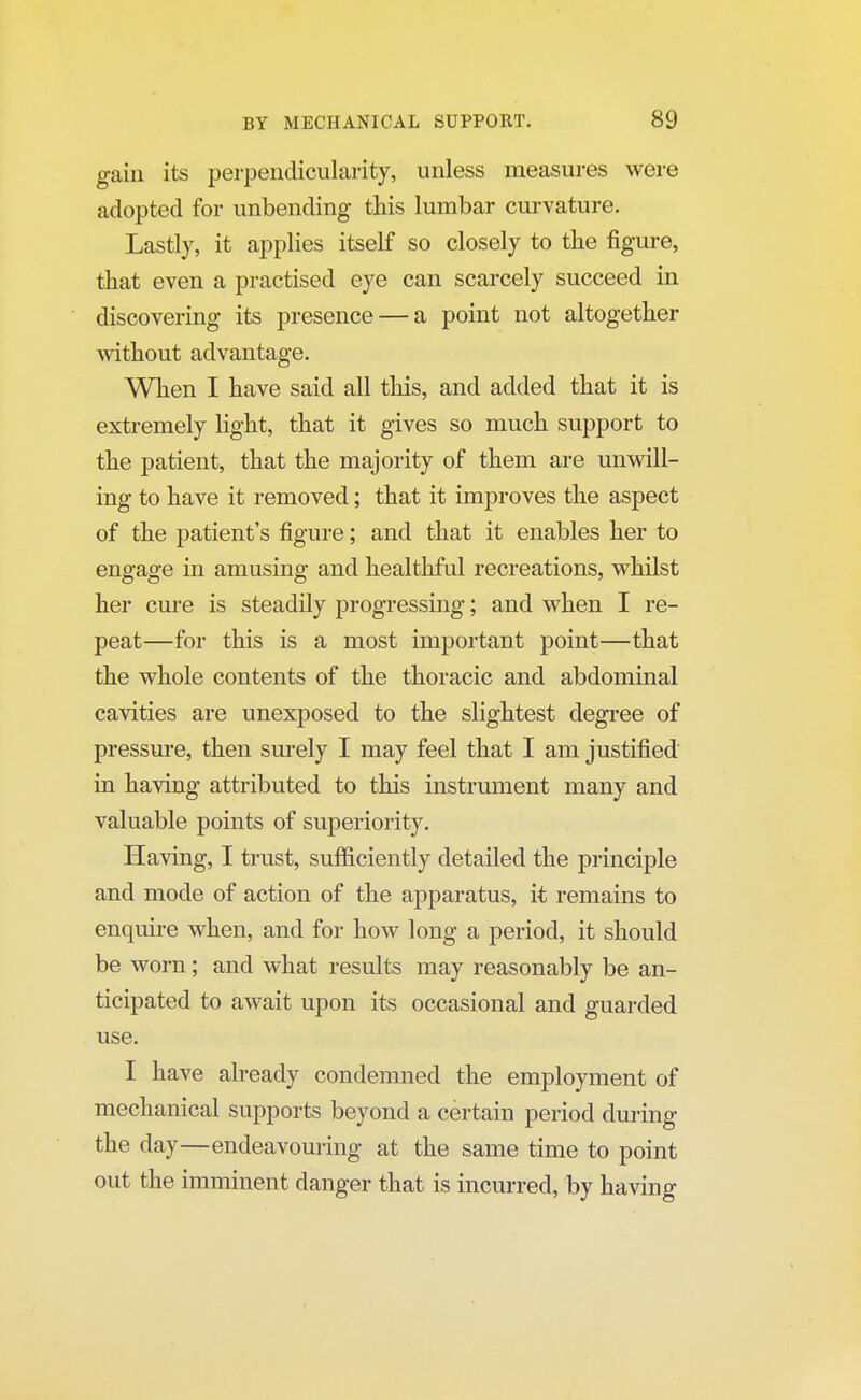 gain its perpendicularity, unless measures were adopted for unbending this lumbar curvature. Lastly, it applies itself so closely to the figure, that even a practised eye can scarcely succeed in discovering its presence — a point not altogether without advantage. When I have said all this, and added that it is extremely light, that it gives so much support to the patient, that the majority of them are unwill- ing to have it removed; that it improves the aspect of the patient's figure; and that it enables her to engage in amusing and healthful recreations, whilst her cure is steadily progressing; and when I re- peat—for this is a most important point—that the whole contents of the thoracic and abdominal cavities are unexposed to the slightest degree of pressure, then surely I may feel that I am justified in having attributed to this instrument many and valuable points of superiority. Having, I trust, sufficiently detailed the principle and mode of action of the apparatus, it remains to enquire when, and for how long a period, it should be worn; and what results may reasonably be an- ticipated to await upon its occasional and guarded use. I have already condemned the employment of mechanical supports beyond a certain period during the day—endeavouring at the same time to point out the imminent danger that is incurred, by having