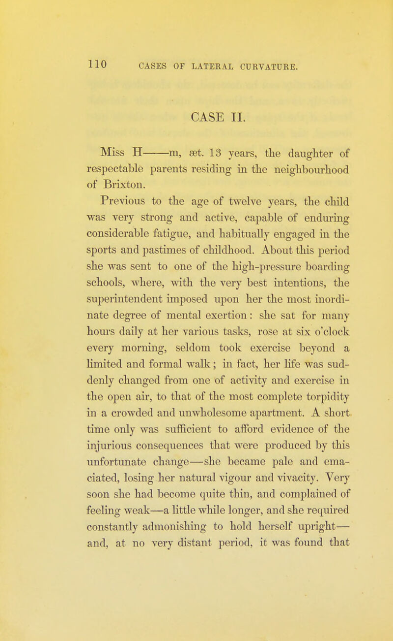 CASE II. Miss H m, set. 13 years, the daughter of respectable parents residing in the neighbourhood of Brixton. Previous to the age of twelve years, the child was very strong and active, capable of enduring considerable fatigue, and habitually engaged in the sports and pastimes of childhood. About this period she was sent to one of the high-pressure boarding schools, where, with the very best intentions, the superintendent imposed upon her the most inordi- nate degree of mental exertion: she sat for many hours daily at her various tasks, rose at six o'clock every morning, seldom took exercise beyond a limited and formal walk; in fact, her life was sud- denly changed from one of activity and exercise in the open air, to that of the most complete torpidity in a crowded and unwholesome apartment. A short time only was sufficient to afford evidence of the injurious consequences that were produced by this unfortunate change—she became pale and ema- ciated, losing her natural vigour and vivacity. Very soon she had become quite thin, and complained of feeling weak—a little while longer, and she required constantly admonishing to hold herself upright— and, at no very distant period, it was found that