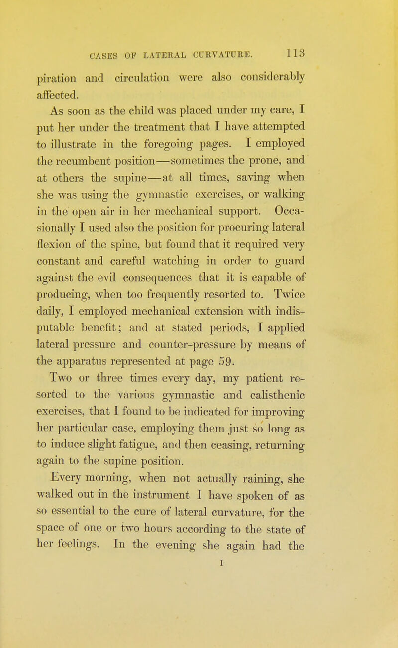 pi ration and circulation were also considerably affected. As soon as the child was placed under my care, I put her under the treatment that I have attempted to illustrate in the foregoing pages. I employed the recumbent position—sometimes the prone, and at others the supine—at all times, saving when she was using the gymnastic exercises, or walking in the open air in her mechanical support. Occa- sionally I used also the position for procuring lateral flexion of the spine, but found that it required very constant and careful watching in order to guard against the evil consequences that it is capable of producing, when too frequently resorted to. Twice daily, I employed mechanical extension with indis- putable benefit; and at stated periods, I applied lateral pressure and counter-pressure by means of the apparatus represented at page 59. Two or three times every day, my patient re- sorted to the various gymnastic and calisthenic exercises, that I found to be indicated for improving her particular case, employing them just so long as to induce slight fatigue, and then ceasing, returning again to the supine position. Every morning, when not actually raining, she walked out in the instrument I have spoken of as so essential to the cure of lateral curvature, for the space of one or two hours according to the state of her feelings. In the evening she again had the i