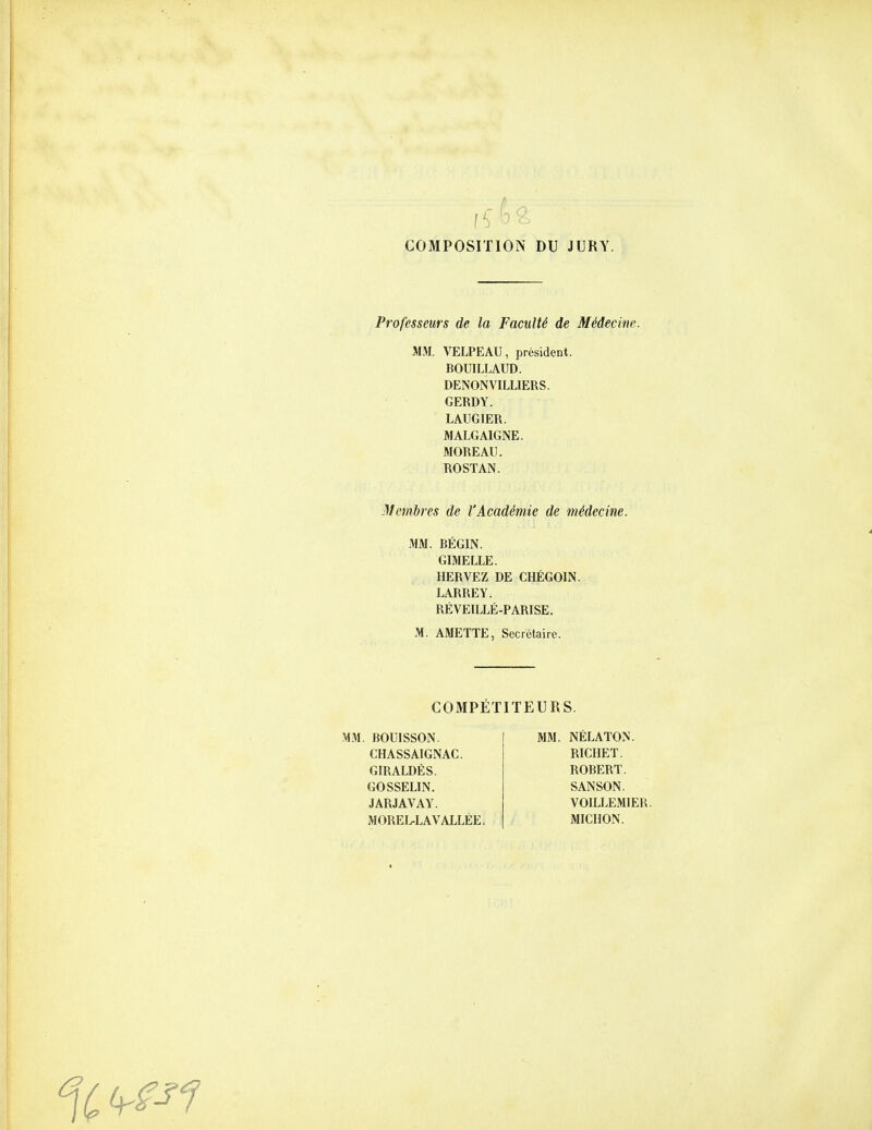 COMPOSITION DU JURY. Professeurs de la Faculté de Médecine. MM. VELPEAU, président. BOUILLAUD. DENONVILLIERS. GERDY. LAUGIER. MALGAIGNE. MOREAU. ROSTAN. Membres de l'Académie de médecine. MM. BÉGIN. GIMELLE. HERVEZ DE CHÉGOIN. LARREY. RÉVEILLÉ-PARISE. M. AMETTE, Secrétaire. COMPÉTITEURS. M.M. BOUISSON. CHASSAIGNAC. GIRALDÈS. GOSSELIN. JARJAVAY. MOREL-LAV ALLÉE. MM. NÉLATON. RICHET. ROBERT. SANSON. VOILLEMIER, MICHON.