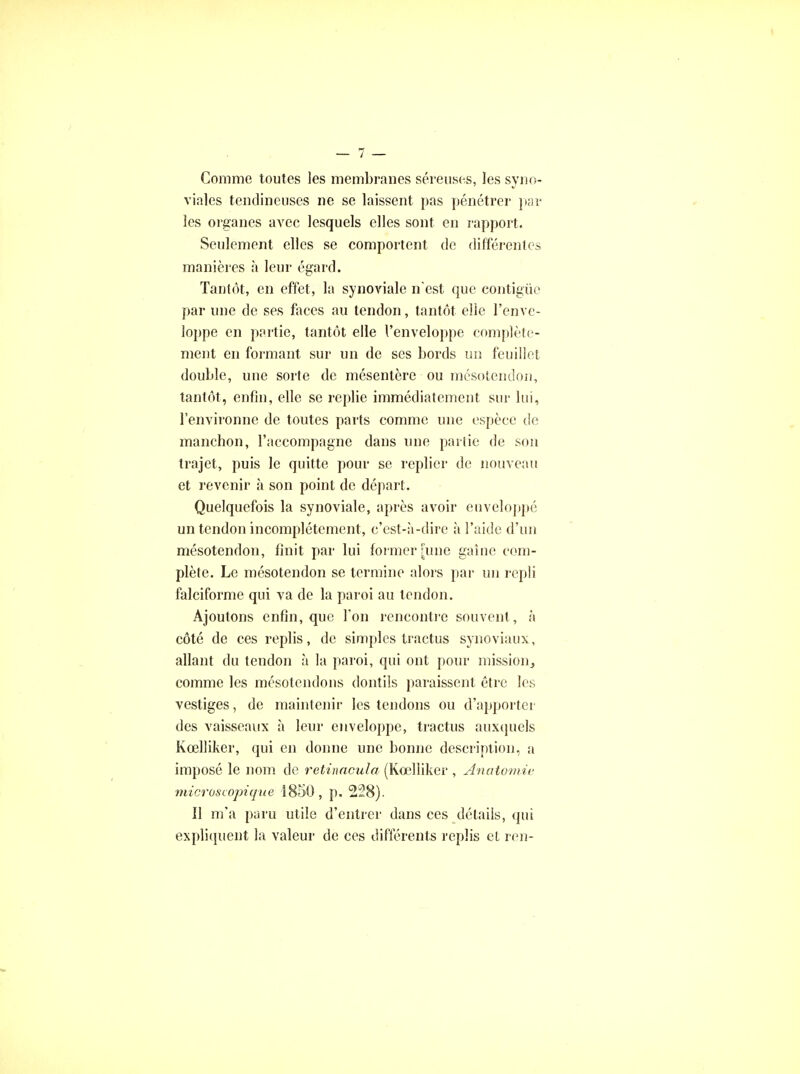 Comme toutes les membranes séreuses, les syno- viales tendineuses ne se laissent pas pénétrer par les organes avec lesquels elles sont en rapport. Seulement elles se comportent de différentes manières à leur égard. Tantôt, en effet, la synoviale n'est que contigùe par une de ses faces au tendon, tantôt elle l'enve- loppe en partie, tantôt elle l'enveloppe complète- ment en formant sur un de ses bords un feuillet double, une sorte de mésentère ou mésotendon, tantôt, enfin, elle se replie immédiatement sur lui, l'environne de toutes parts comme une espèce de manchon, l'accompagne dans une partie de son trajet, puis le quitte pour se replier de nouveau et revenir à son point de départ. Quelquefois la synoviale, après avoir enveloppé un tendon incomplètement, c'est-à-dire à l'aide d'un mésotendon, finit par lui former [une gaîne com- plète. Le mésotendon se termine alors par un repli falciforme qui va de la paroi au tendon. Ajoutons enfin, que l'on rencontre souvent , à côté de ces replis, de simples tractus synoviaux, allant du tendon à la paroi, qui ont pour mission, comme les mésotendons donîils paraissent être les vestiges, de maintenir les tendons ou d'apporter des vaisseaux à leur enveloppe, tractus auxquels Keelliker, qui en donne une bonne description, a imposé le nom de retinacula (Kœlliker , Anatomiv microscopique 1850, p. 228). Il m'a paru utile d'entrer dans ces détails, qui expliquent la valeur de ces différents replis et ren-