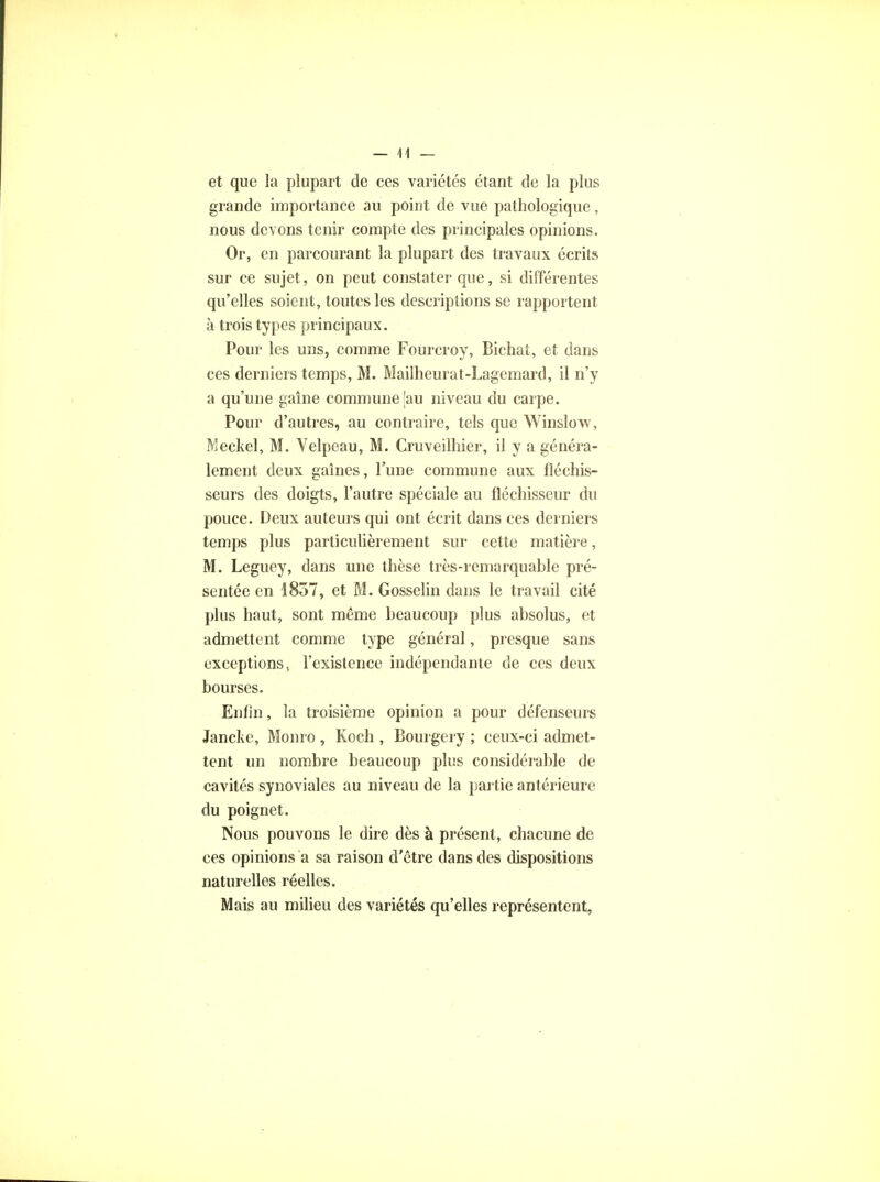 et que la plupart de ces variétés étant de la plus grande importance au point de vue pathologique, nous devons tenir compte des principales opinions. Or, en parcourant la plupart des travaux écrits sur ce sujet, on peut constater que, si différentes qu'elles soient, toutes les descriptions se rapportent à trois types principaux. Pour les uns, comme Fourcroy, Bichat, et dans ces derniers temps, M. Mailheurat-Lagemard, il n'y a qu'une gaine commune |au niveau du carpe. Pour d'autres, au contraire, tels que Winslow, Meckel, M. Velpeau, M. Cruveilhier, il y a généra- lement deux gaines, l'une commune aux fléchis- seurs des doigts, l'autre spéciale au fléchisseur du pouce. Deux auteurs qui ont écrit dans ces derniers temps plus particulièrement sur cette matière, M. Leguey, dans une thèse très-remarquable pré- sentée en 1857, et M. Gosselin dans le travail cité plus haut, sont même beaucoup plus absolus, et admettent comme type général, presque sans exceptions, l'existence indépendante de ces deux bourses. Enfin, la troisième opinion a pour défenseurs Jancke, Monro , Koch , Bourgery ; ceux-ci admet- tent un nombre beaucoup plus considérable de cavités synoviales au niveau de la partie antérieure du poignet. Nous pouvons le dire dès à présent, chacune de ces opinions a sa raison d'être dans des dispositions naturelles réelles. Mais au milieu des variétés qu'elles représentent,