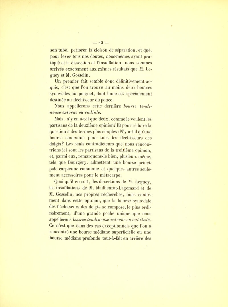 son tube, perforer la cloison de séparation, et que, pour lever tous nos cloutes, nous-mêmes ayant pra- tiqué et la dissection et l'insufflation, nous sommes arrivés exactement aux mêmes résultats que M. Lè- gue y et M. Gosselin. Un premier fait semble donc définitivement ac- quis, c'est que l'on trouve au moins deux bourses synoviales au poignet, dont l'une est spécialement destinée au fléchisseur du pouce. Nous appellerons cette dernière bourse tendi- neuse externe ou radiale. Mais, n'y en a-t-il que deux, comme le veulent les partisans de la deuxième opinion? Et pour réduire la question à des termes plus simples : N'y a-t-il qu'une bourse commune pour tous les fléchisseurs des doigts ? Les seuls contradicteurs que nous rencon- trions ici sont les partisans de la troisième opinion, et, parmi eux, remarquons-le bien, plusieurs même, tels que Bourgery, admettent une bourse princi- pale carpienne commune et quelques autres seule- ment accessoires pour le métacarpe. Quoi qu'il en soit, les dissections de M. Leguey, les insufflations de M. Mailheurat-Lagemard et de M. Gosselin, nos propres recherches, nous confir- ment dans cette opinion, que la bourse synoviale des fléchisseurs des doigts se compose, le plus ordi- nairement, d'une grande poche unique que nous appellerons bourse tendineuse interne ou cubitale. Ce n'est que dans des cas exceptionnels que l'on a rencontré une bourse médiane superficielle ou une bourse médiane profonde tout-à-fait en arrière des